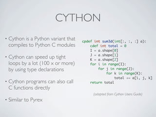 CYTHON
•   Cython is a Python variant that   cpdef int sum3d(int[:, :, :] a):
    compiles to Python C modules          cdef int total = 0
                                          I = a.shape[0]
                                          J = a.shape[1]
•   Cython can speed up tight             K = a.shape[2]
    loops by a lot (100 x or more)        for i in range(I):
    by using type declarations                for j in range(J):
                                                  for k in range(K):
                                                       total += a[i, j, k]
•   Cython programs can also call         return total
    C functions directly
                                           (adapted from Cython Users Guide)
•   Similar to Pyrex
 