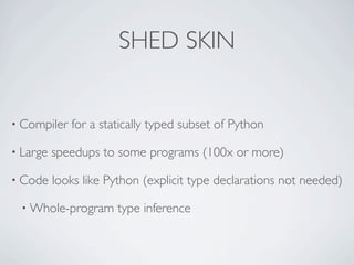 SHED SKIN


• Compiler   for a statically typed subset of Python

• Large   speedups to some programs (100x or more)

• Code    looks like Python (explicit type declarations not needed)

 • Whole-program      type inference
 