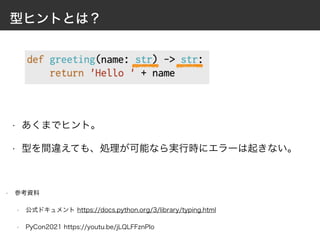 型ヒントとは？
• 参考資料
• 公式ドキュメント https://docs.python.org/3/library/typing.html
• PyCon2021 https://youtu.be/jLQLFFznPIo
• あくまでヒント。
• 型を間違えても、処理が可能なら実行時にエラーは起きない。
 