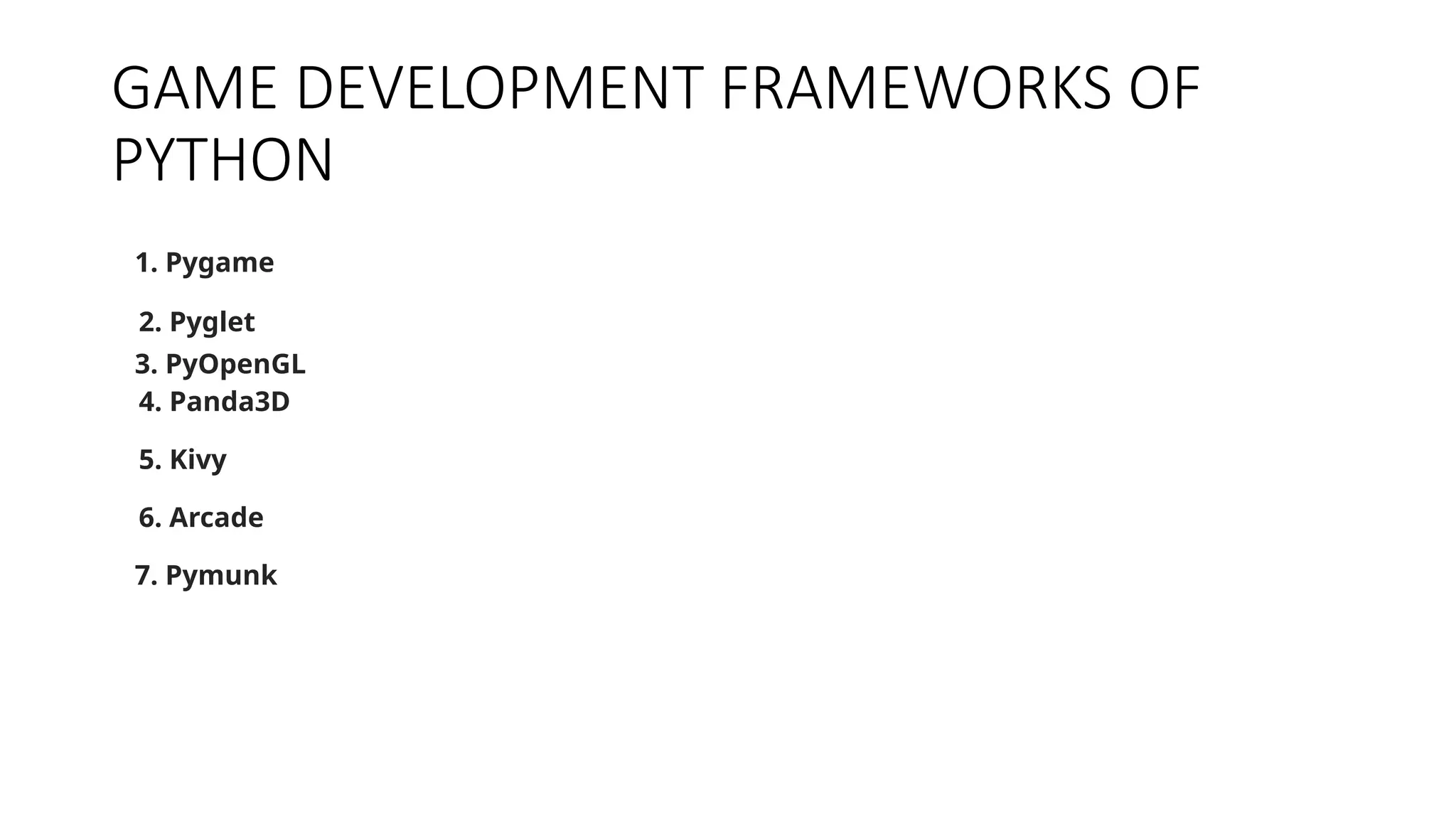 GAME DEVELOPMENT FRAMEWORKS OF
PYTHON
1. Pygame
2. Pyglet
3. PyOpenGL
4. Panda3D
5. Kivy
6. Arcade
7. Pymunk
 