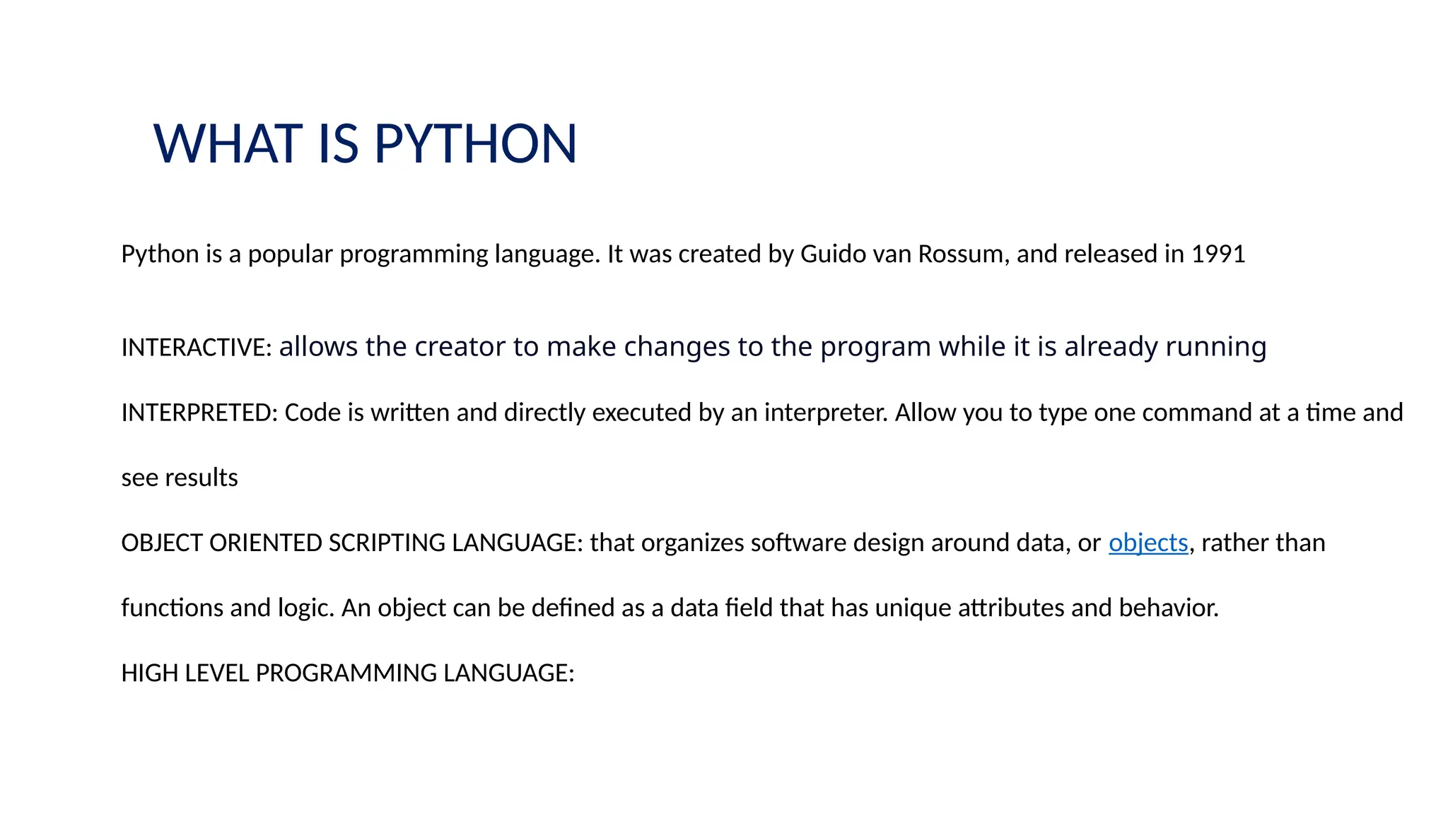 WHAT IS PYTHON
Python is a popular programming language. It was created by Guido van Rossum, and released in 1991
INTERACTIVE: allows the creator to make changes to the program while it is already running
INTERPRETED: Code is written and directly executed by an interpreter. Allow you to type one command at a time and
see results
OBJECT ORIENTED SCRIPTING LANGUAGE: that organizes software design around data, or objects, rather than
functions and logic. An object can be defined as a data field that has unique attributes and behavior.
HIGH LEVEL PROGRAMMING LANGUAGE:
 