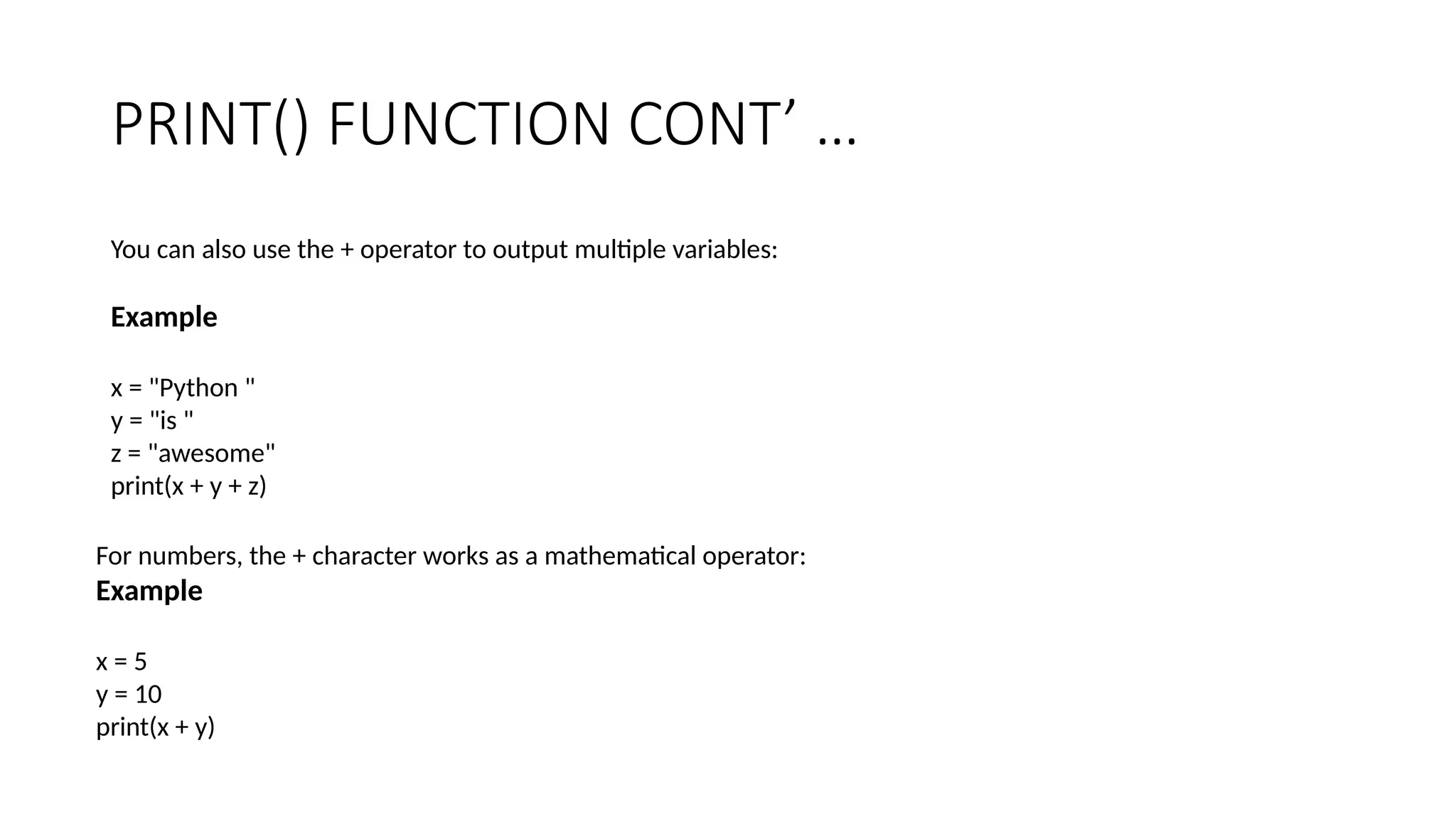 PRINT() FUNCTION CONT’ …
You can also use the + operator to output multiple variables:
Example
x = "Python "
y = "is "
z = "awesome"
print(x + y + z)
For numbers, the + character works as a mathematical operator:
Example
x = 5
y = 10
print(x + y)
 