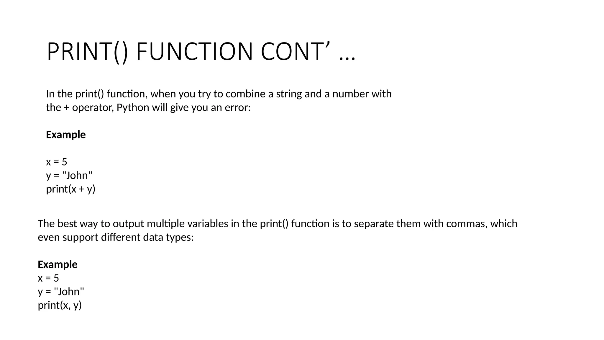 PRINT() FUNCTION CONT’ …
In the print() function, when you try to combine a string and a number with
the + operator, Python will give you an error:
Example
x = 5
y = "John"
print(x + y)
The best way to output multiple variables in the print() function is to separate them with commas, which
even support different data types:
Example
x = 5
y = "John"
print(x, y)
 