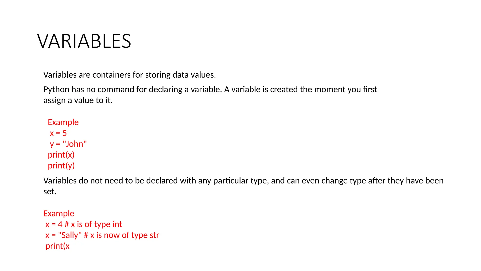 VARIABLES
Variables are containers for storing data values.
Python has no command for declaring a variable. A variable is created the moment you first
assign a value to it.
Example
x = 5
y = "John"
print(x)
print(y)
Variables do not need to be declared with any particular type, and can even change type after they have been
set.
Example
x = 4 # x is of type int
x = "Sally" # x is now of type str
print(x
 
