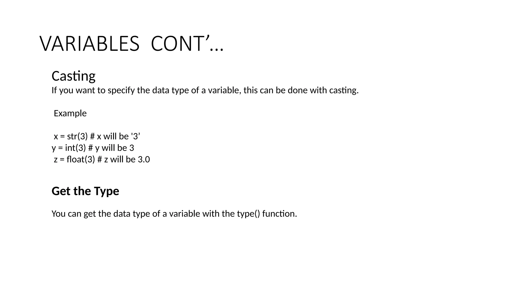 VARIABLES CONT’…
Casting
If you want to specify the data type of a variable, this can be done with casting.
Example
x = str(3) # x will be '3’
y = int(3) # y will be 3
z = float(3) # z will be 3.0
Get the Type
You can get the data type of a variable with the type() function.
 