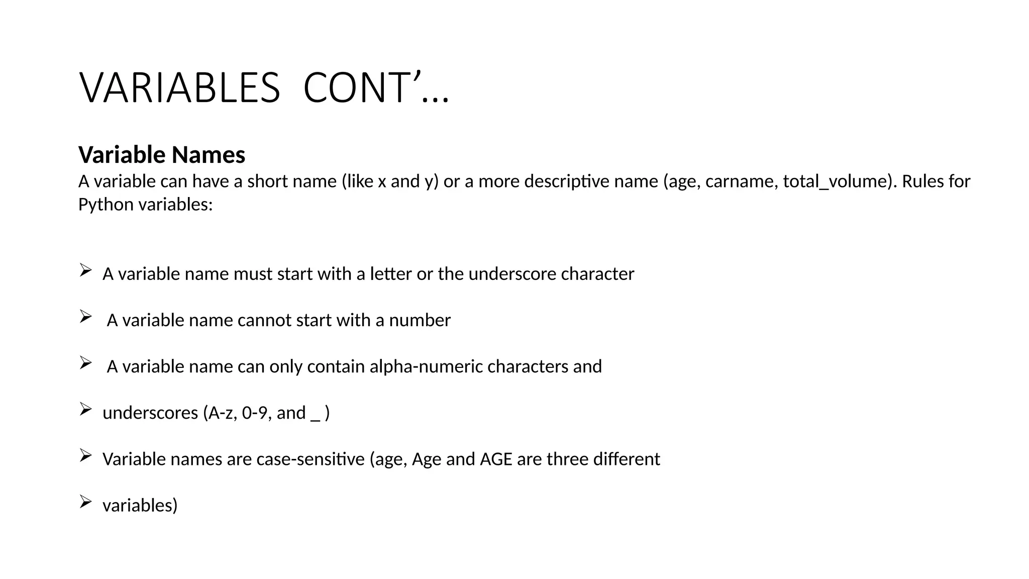 VARIABLES CONT’…
Variable Names
A variable can have a short name (like x and y) or a more descriptive name (age, carname, total_volume). Rules for
Python variables:
 A variable name must start with a letter or the underscore character
 A variable name cannot start with a number
 A variable name can only contain alpha-numeric characters and
 underscores (A-z, 0-9, and _ )
 Variable names are case-sensitive (age, Age and AGE are three different
 variables)
 
