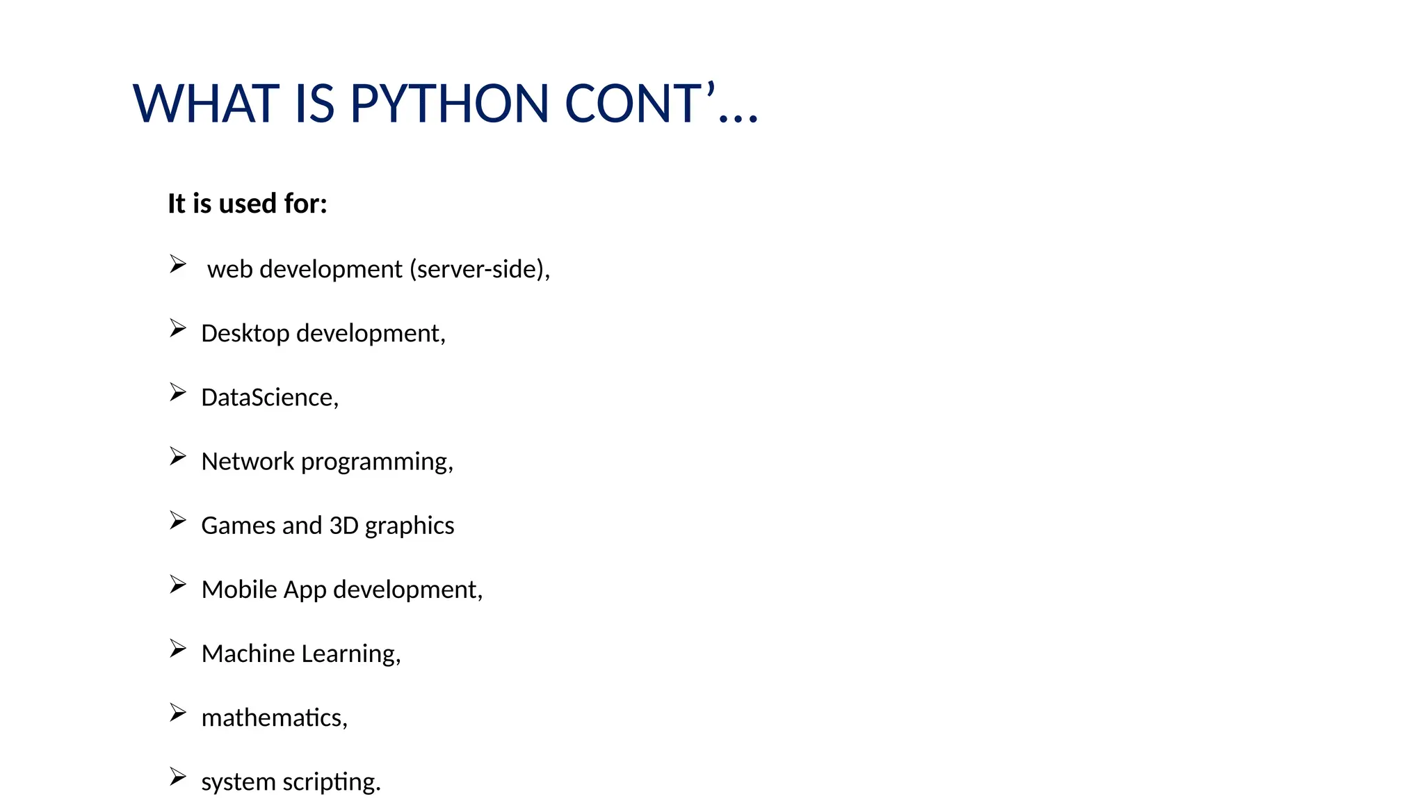 WHAT IS PYTHON CONT’…
It is used for:
 web development (server-side),
 Desktop development,
 DataScience,
 Network programming,
 Games and 3D graphics
 Mobile App development,
 Machine Learning,
 mathematics,
 system scripting.
 