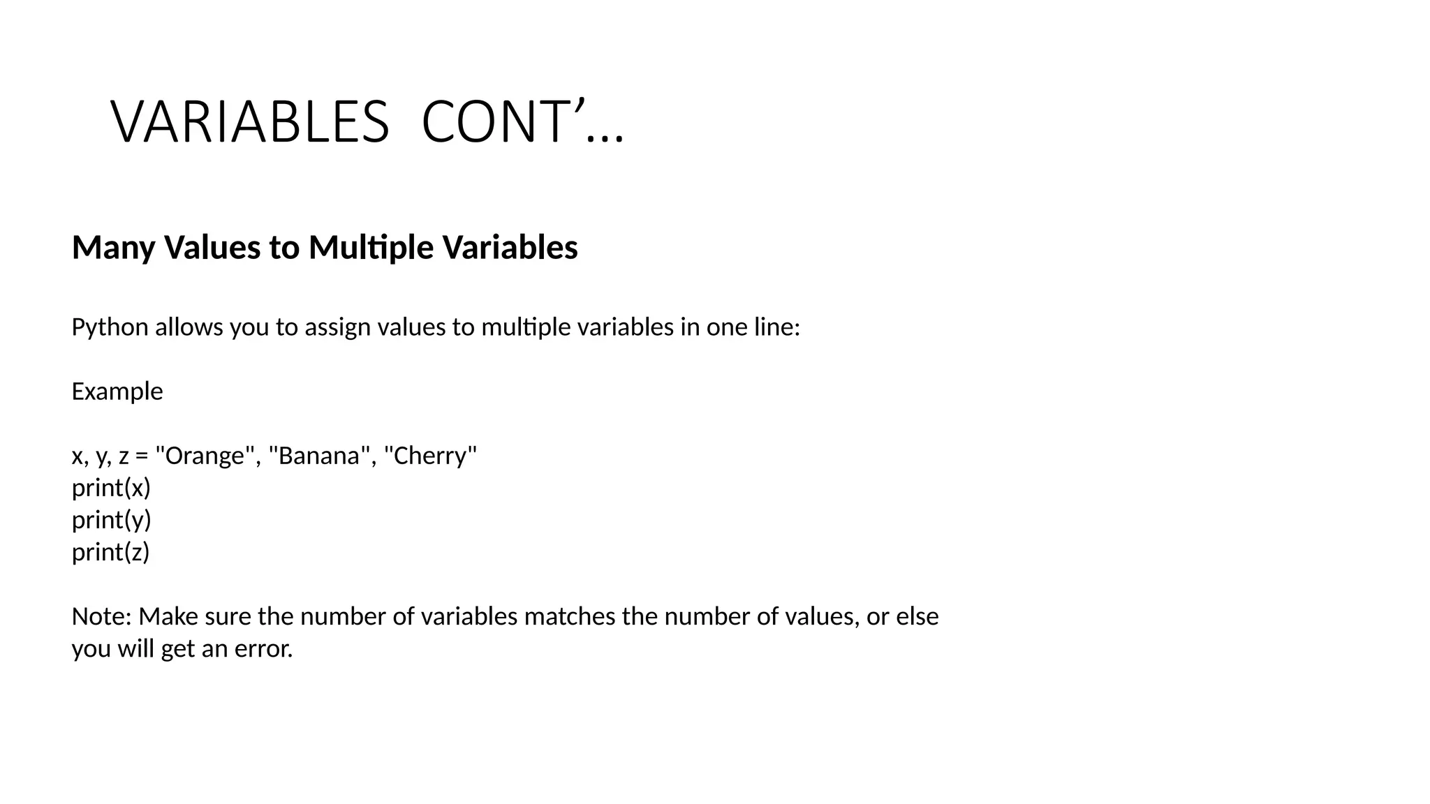 VARIABLES CONT’…
Many Values to Multiple Variables
Python allows you to assign values to multiple variables in one line:
Example
x, y, z = "Orange", "Banana", "Cherry"
print(x)
print(y)
print(z)
Note: Make sure the number of variables matches the number of values, or else
you will get an error.
 
