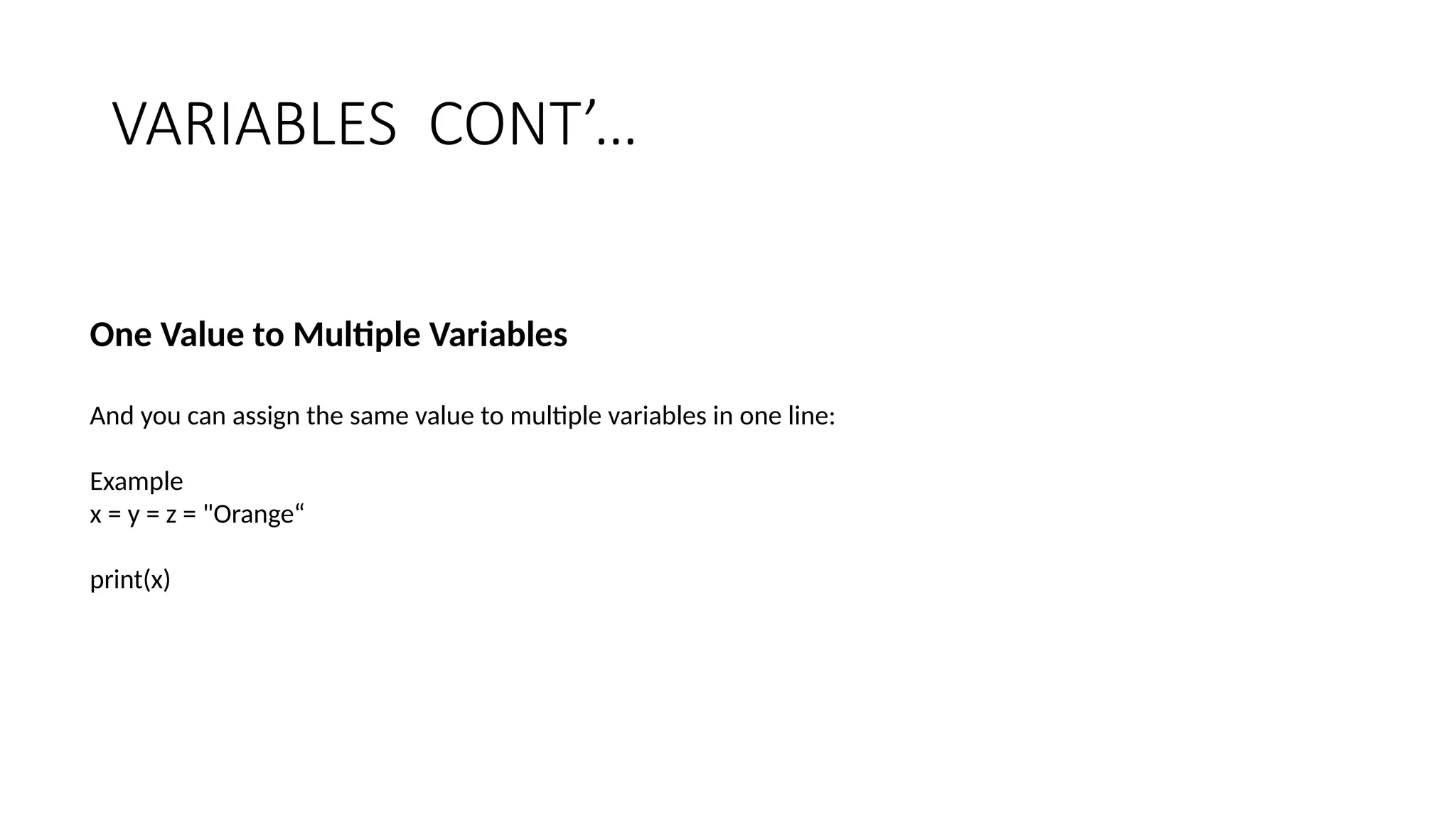 VARIABLES CONT’…
One Value to Multiple Variables
And you can assign the same value to multiple variables in one line:
Example
x = y = z = "Orange“
print(x)
 