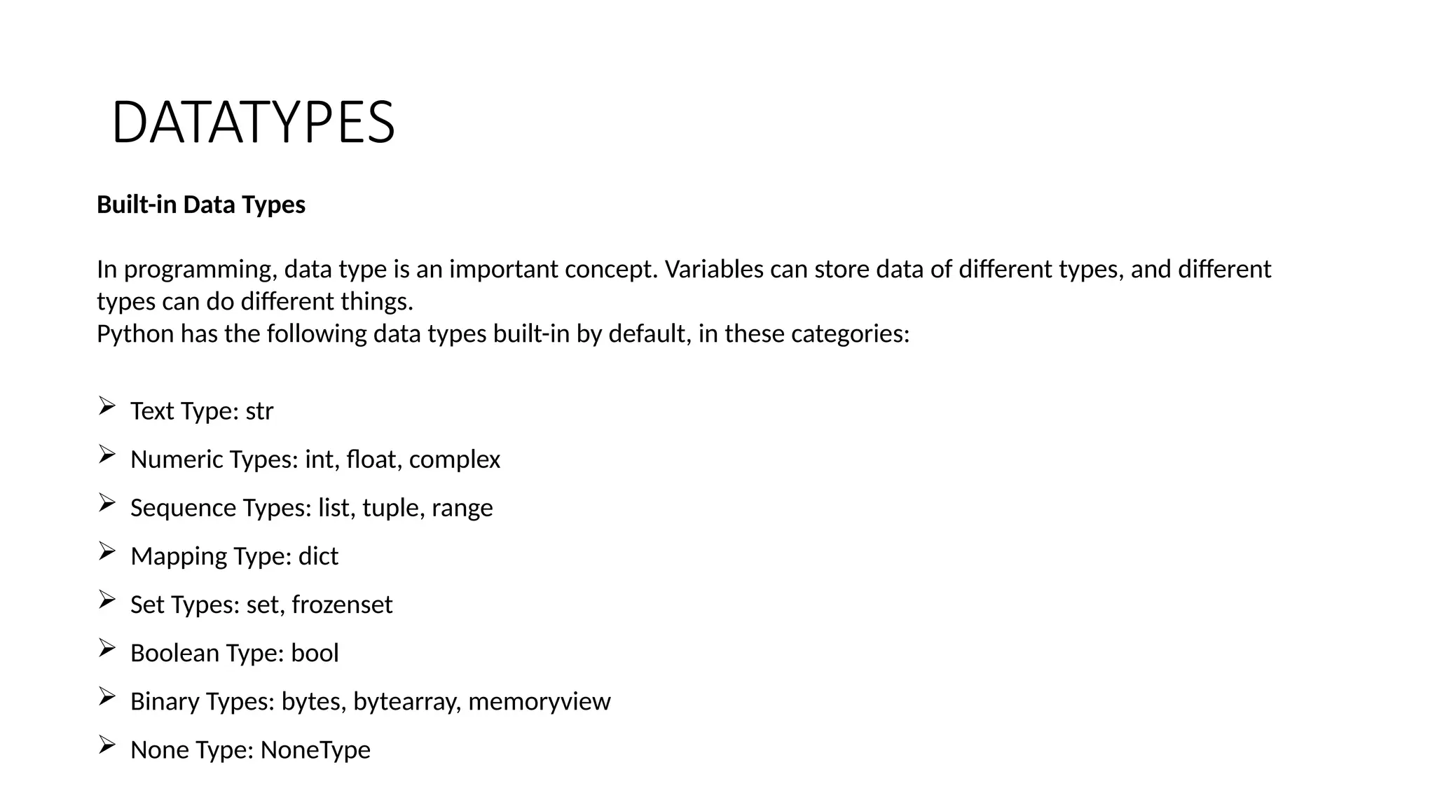 DATATYPES
Built-in Data Types
In programming, data type is an important concept. Variables can store data of different types, and different
types can do different things.
Python has the following data types built-in by default, in these categories:
 Text Type: str
 Numeric Types: int, float, complex
 Sequence Types: list, tuple, range
 Mapping Type: dict
 Set Types: set, frozenset
 Boolean Type: bool
 Binary Types: bytes, bytearray, memoryview
 None Type: NoneType
 