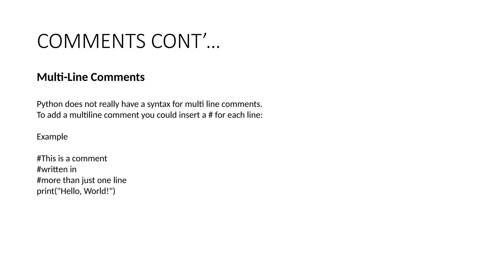 COMMENTS CONT’…
Multi-Line Comments
Python does not really have a syntax for multi line comments.
To add a multiline comment you could insert a # for each line:
Example
#This is a comment
#written in
#more than just one line
print("Hello, World!")
 