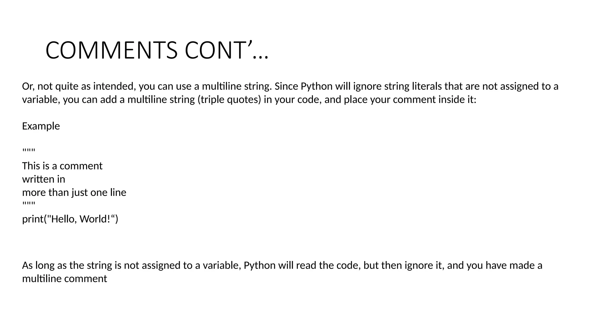 COMMENTS CONT’…
Or, not quite as intended, you can use a multiline string. Since Python will ignore string literals that are not assigned to a
variable, you can add a multiline string (triple quotes) in your code, and place your comment inside it:
Example
"""
This is a comment
written in
more than just one line
"""
print("Hello, World!“)
As long as the string is not assigned to a variable, Python will read the code, but then ignore it, and you have made a
multiline comment
 