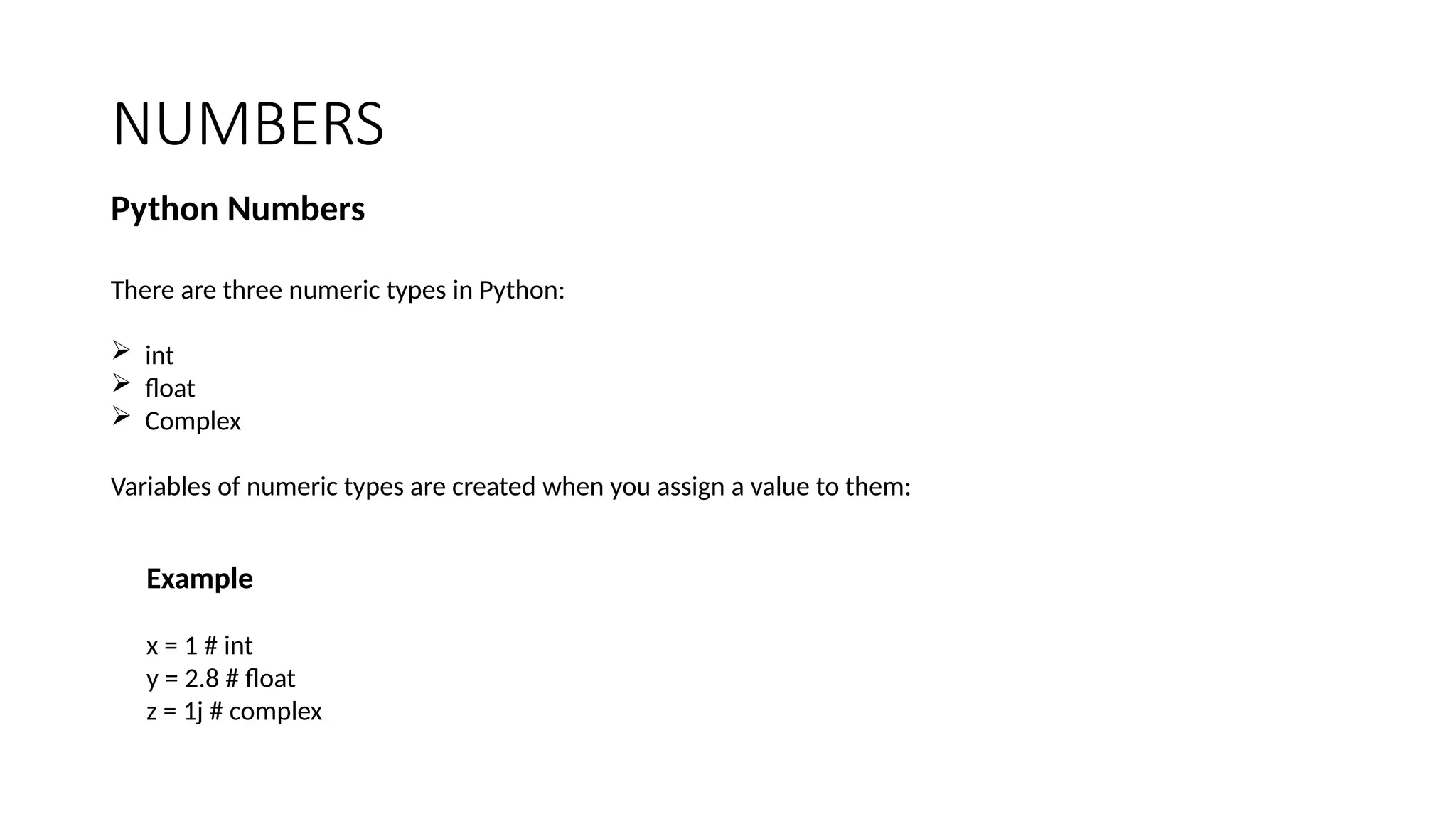 NUMBERS
Python Numbers
There are three numeric types in Python:
 int
 float
 Complex
Variables of numeric types are created when you assign a value to them:
Example
x = 1 # int
y = 2.8 # float
z = 1j # complex
 