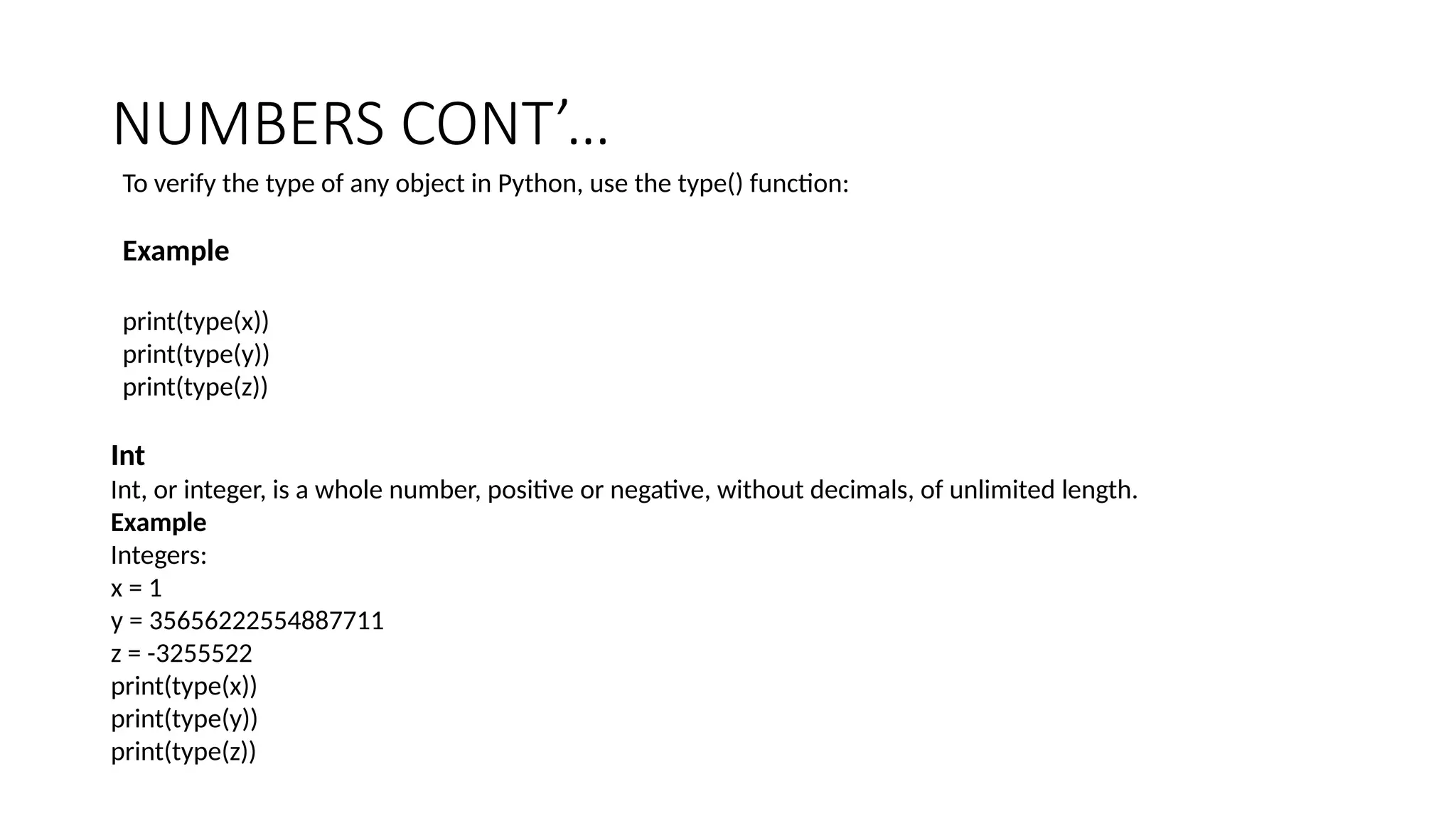 NUMBERS CONT’…
To verify the type of any object in Python, use the type() function:
Example
print(type(x))
print(type(y))
print(type(z))
Int
Int, or integer, is a whole number, positive or negative, without decimals, of unlimited length.
Example
Integers:
x = 1
y = 35656222554887711
z = -3255522
print(type(x))
print(type(y))
print(type(z))
 