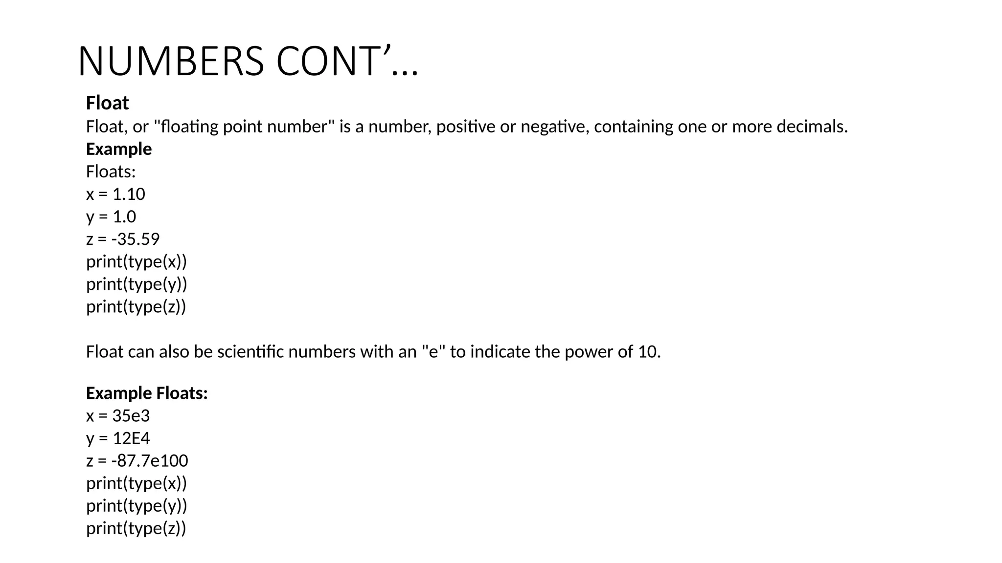 NUMBERS CONT’…
Float
Float, or "floating point number" is a number, positive or negative, containing one or more decimals.
Example
Floats:
x = 1.10
y = 1.0
z = -35.59
print(type(x))
print(type(y))
print(type(z))
Float can also be scientific numbers with an "e" to indicate the power of 10.
Example Floats:
x = 35e3
y = 12E4
z = -87.7e100
print(type(x))
print(type(y))
print(type(z))
 