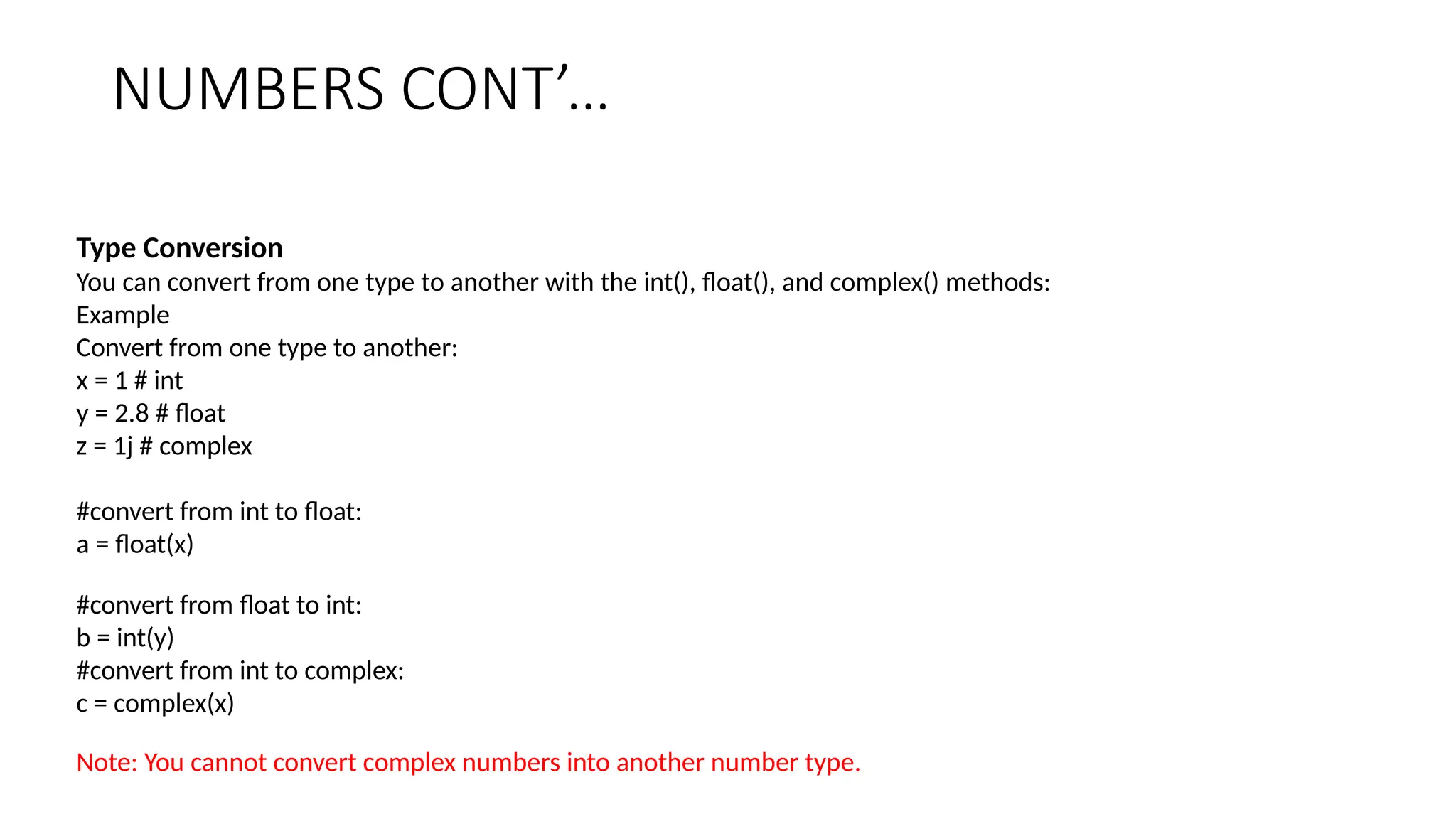 NUMBERS CONT’…
Type Conversion
You can convert from one type to another with the int(), float(), and complex() methods:
Example
Convert from one type to another:
x = 1 # int
y = 2.8 # float
z = 1j # complex
#convert from int to float:
a = float(x)
#convert from float to int:
b = int(y)
#convert from int to complex:
c = complex(x)
Note: You cannot convert complex numbers into another number type.
 