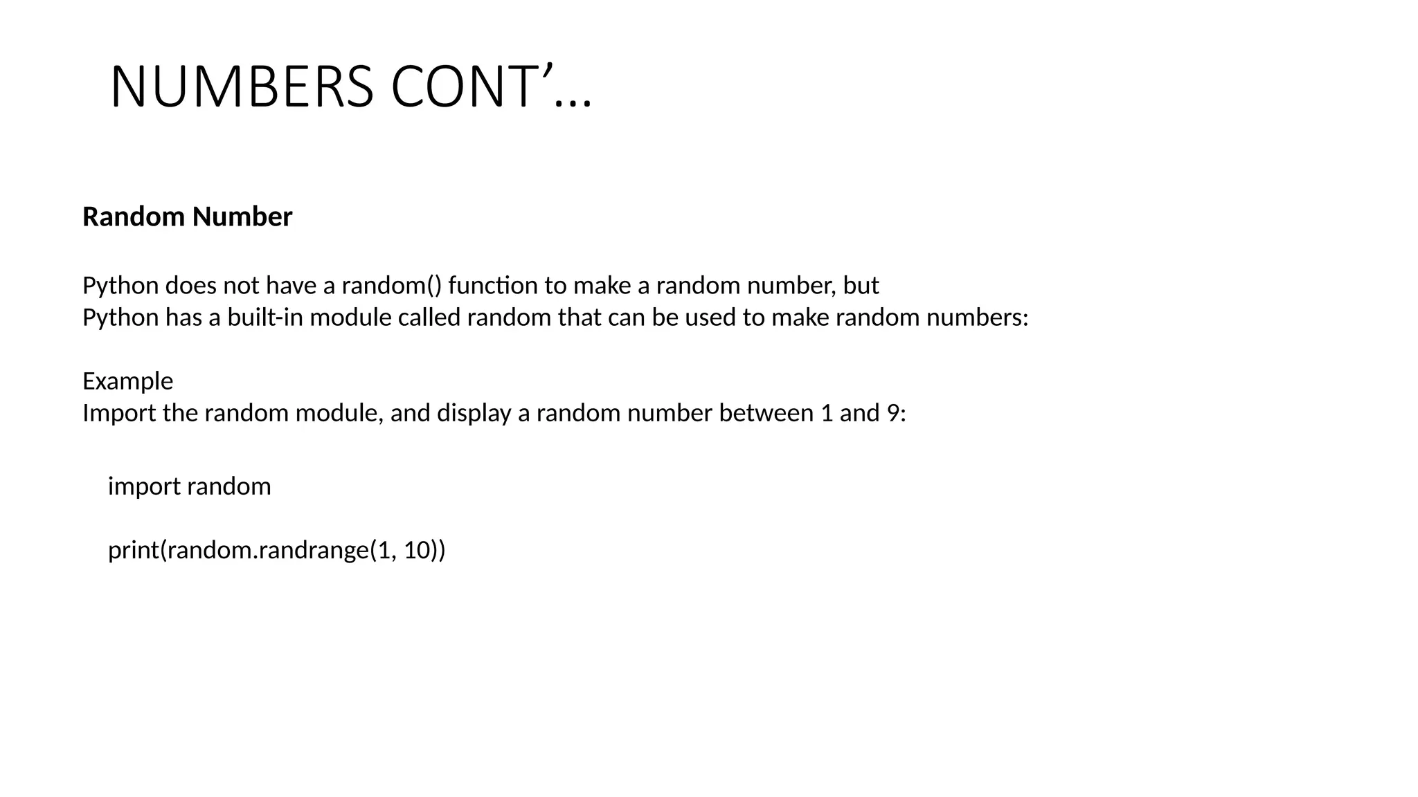 NUMBERS CONT’…
Random Number
Python does not have a random() function to make a random number, but
Python has a built-in module called random that can be used to make random numbers:
Example
Import the random module, and display a random number between 1 and 9:
import random
print(random.randrange(1, 10))
 