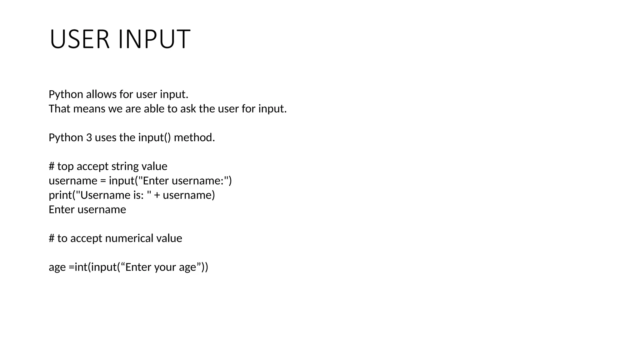 USER INPUT
Python allows for user input.
That means we are able to ask the user for input.
Python 3 uses the input() method.
# top accept string value
username = input("Enter username:")
print("Username is: " + username)
Enter username
# to accept numerical value
age =int(input(“Enter your age”))
 
