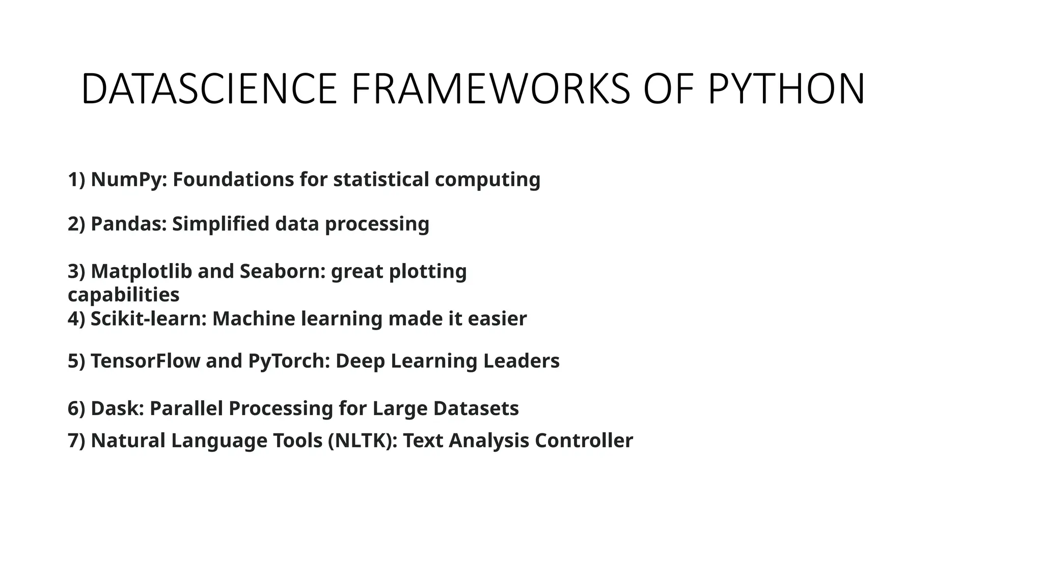 DATASCIENCE FRAMEWORKS OF PYTHON
1) NumPy: Foundations for statistical computing
2) Pandas: Simplified data processing
3) Matplotlib and Seaborn: great plotting
capabilities
4) Scikit-learn: Machine learning made it easier
5) TensorFlow and PyTorch: Deep Learning Leaders
6) Dask: Parallel Processing for Large Datasets
7) Natural Language Tools (NLTK): Text Analysis Controller
 