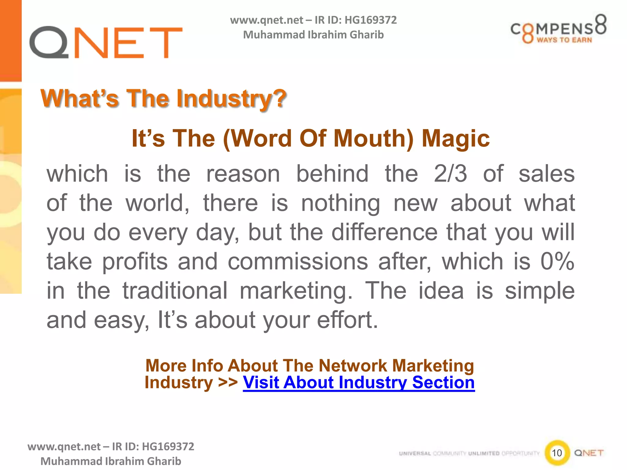 10
www.qnet.net – IR ID: HG169372
Muhammad Ibrahim Gharib
www.qnet.net – IR ID: HG169372
Muhammad Ibrahim Gharib
What’s The Industry?
More Info About The Network Marketing
Industry >> Visit About Industry Section
It’s The (Word Of Mouth) Magic
which is the reason behind the 2/3 of sales
of the world, there is nothing new about what
you do every day, but the difference that you will
take profits and commissions after, which is 0%
in the traditional marketing. The idea is simple
and easy, It’s about your effort.
 
