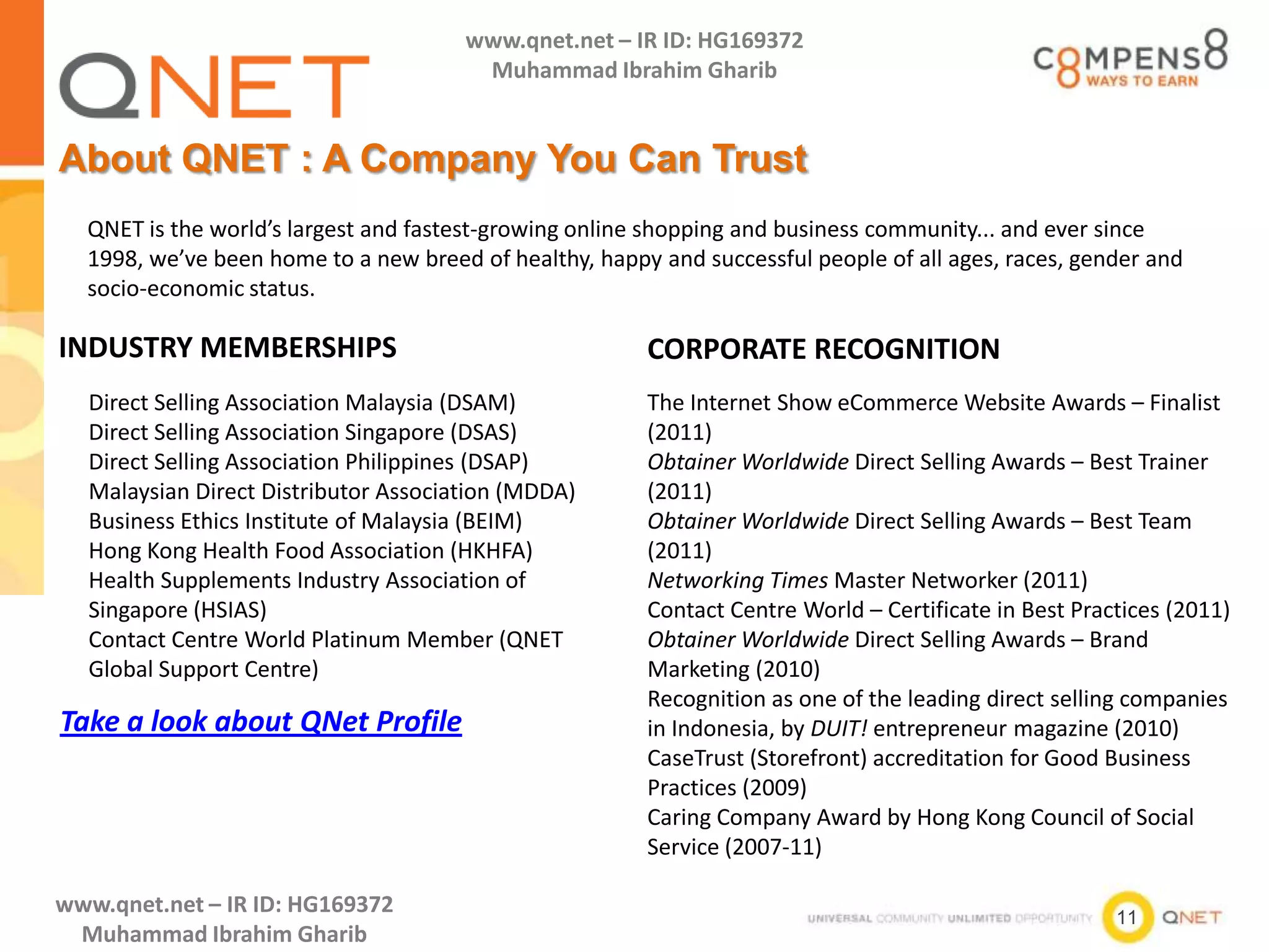 11
www.qnet.net – IR ID: HG169372
Muhammad Ibrahim Gharib
www.qnet.net – IR ID: HG169372
Muhammad Ibrahim Gharib
About QNET : A Company You Can Trust
INDUSTRY MEMBERSHIPS
Direct Selling Association Malaysia (DSAM)
Direct Selling Association Singapore (DSAS)
Direct Selling Association Philippines (DSAP)
Malaysian Direct Distributor Association (MDDA)
Business Ethics Institute of Malaysia (BEIM)
Hong Kong Health Food Association (HKHFA)
Health Supplements Industry Association of
Singapore (HSIAS)
Contact Centre World Platinum Member (QNET
Global Support Centre)
QNET is the world’s largest and fastest-growing online shopping and business community... and ever since
1998, we’ve been home to a new breed of healthy, happy and successful people of all ages, races, gender and
socio-economic status.
CORPORATE RECOGNITION
The Internet Show eCommerce Website Awards – Finalist
(2011)
Obtainer Worldwide Direct Selling Awards – Best Trainer
(2011)
Obtainer Worldwide Direct Selling Awards – Best Team
(2011)
Networking Times Master Networker (2011)
Contact Centre World – Certificate in Best Practices (2011)
Obtainer Worldwide Direct Selling Awards – Brand
Marketing (2010)
Recognition as one of the leading direct selling companies
in Indonesia, by DUIT! entrepreneur magazine (2010)
CaseTrust (Storefront) accreditation for Good Business
Practices (2009)
Caring Company Award by Hong Kong Council of Social
Service (2007-11)
Take a look about QNet Profile
 