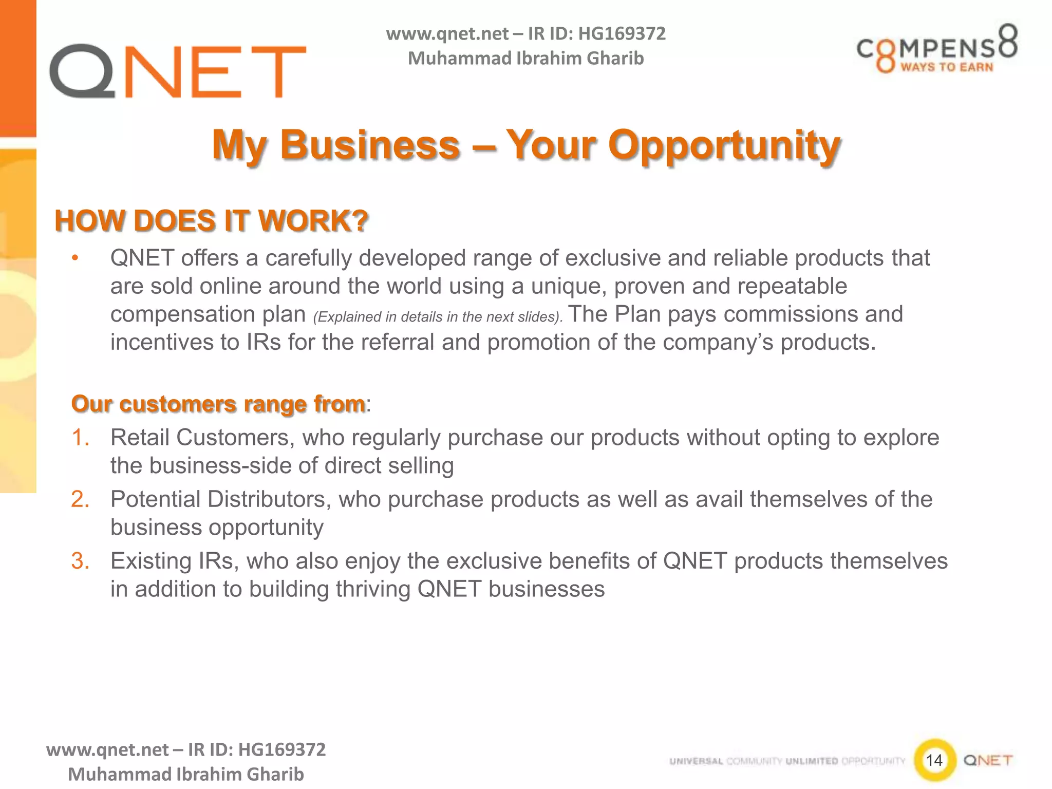 14
www.qnet.net – IR ID: HG169372
Muhammad Ibrahim Gharib
www.qnet.net – IR ID: HG169372
Muhammad Ibrahim Gharib
My Business – Your Opportunity
HOW DOES IT WORK?
• QNET offers a carefully developed range of exclusive and reliable products that
are sold online around the world using a unique, proven and repeatable
compensation plan (Explained in details in the next slides). The Plan pays commissions and
incentives to IRs for the referral and promotion of the company’s products.
Our customers range from:
1. Retail Customers, who regularly purchase our products without opting to explore
the business-side of direct selling
2. Potential Distributors, who purchase products as well as avail themselves of the
business opportunity
3. Existing IRs, who also enjoy the exclusive benefits of QNET products themselves
in addition to building thriving QNET businesses
 