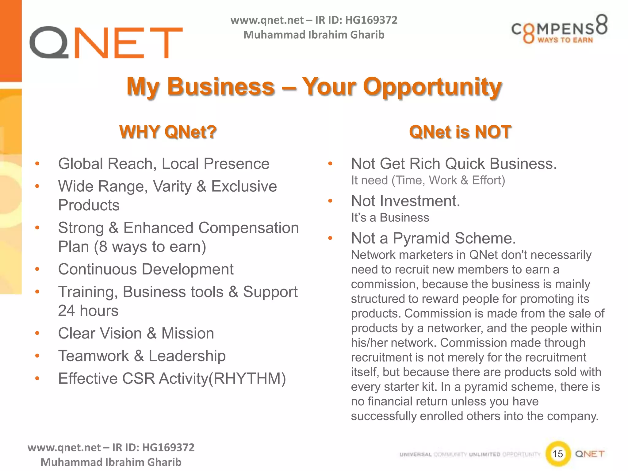 15
www.qnet.net – IR ID: HG169372
Muhammad Ibrahim Gharib
www.qnet.net – IR ID: HG169372
Muhammad Ibrahim Gharib
My Business – Your Opportunity
WHY QNet? QNet is NOT
• Global Reach, Local Presence
• Wide Range, Varity & Exclusive
Products
• Strong & Enhanced Compensation
Plan (8 ways to earn)
• Continuous Development
• Training, Business tools & Support
24 hours
• Clear Vision & Mission
• Teamwork & Leadership
• Effective CSR Activity(RHYTHM)
• Not Get Rich Quick Business.
It need (Time, Work & Effort)
• Not Investment.
It’s a Business
• Not a Pyramid Scheme.
Network marketers in QNet don't necessarily
need to recruit new members to earn a
commission, because the business is mainly
structured to reward people for promoting its
products. Commission is made from the sale of
products by a networker, and the people within
his/her network. Commission made through
recruitment is not merely for the recruitment
itself, but because there are products sold with
every starter kit. In a pyramid scheme, there is
no financial return unless you have
successfully enrolled others into the company.
 