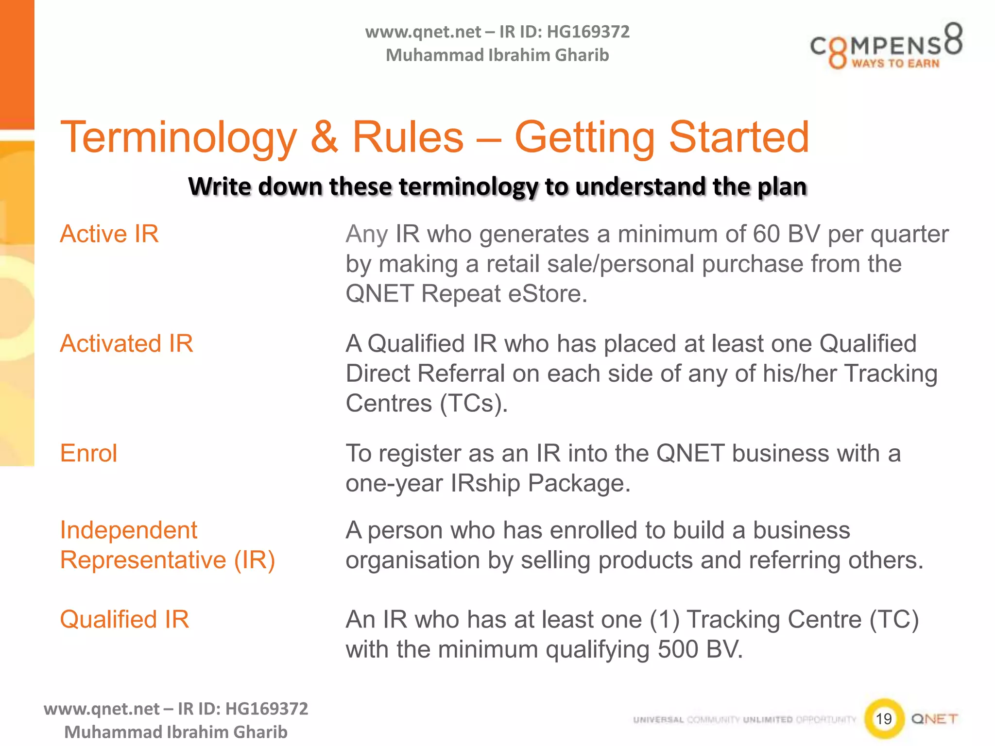 19
www.qnet.net – IR ID: HG169372
Muhammad Ibrahim Gharib
www.qnet.net – IR ID: HG169372
Muhammad Ibrahim Gharib
Terminology & Rules – Getting Started
Active IR Any IR who generates a minimum of 60 BV per quarter
by making a retail sale/personal purchase from the
QNET Repeat eStore.
Activated IR A Qualified IR who has placed at least one Qualified
Direct Referral on each side of any of his/her Tracking
Centres (TCs).
Enrol To register as an IR into the QNET business with a
one-year IRship Package.
Independent
Representative (IR)
A person who has enrolled to build a business
organisation by selling products and referring others.
Qualified IR An IR who has at least one (1) Tracking Centre (TC)
with the minimum qualifying 500 BV.
Write down these terminology to understand the plan
 