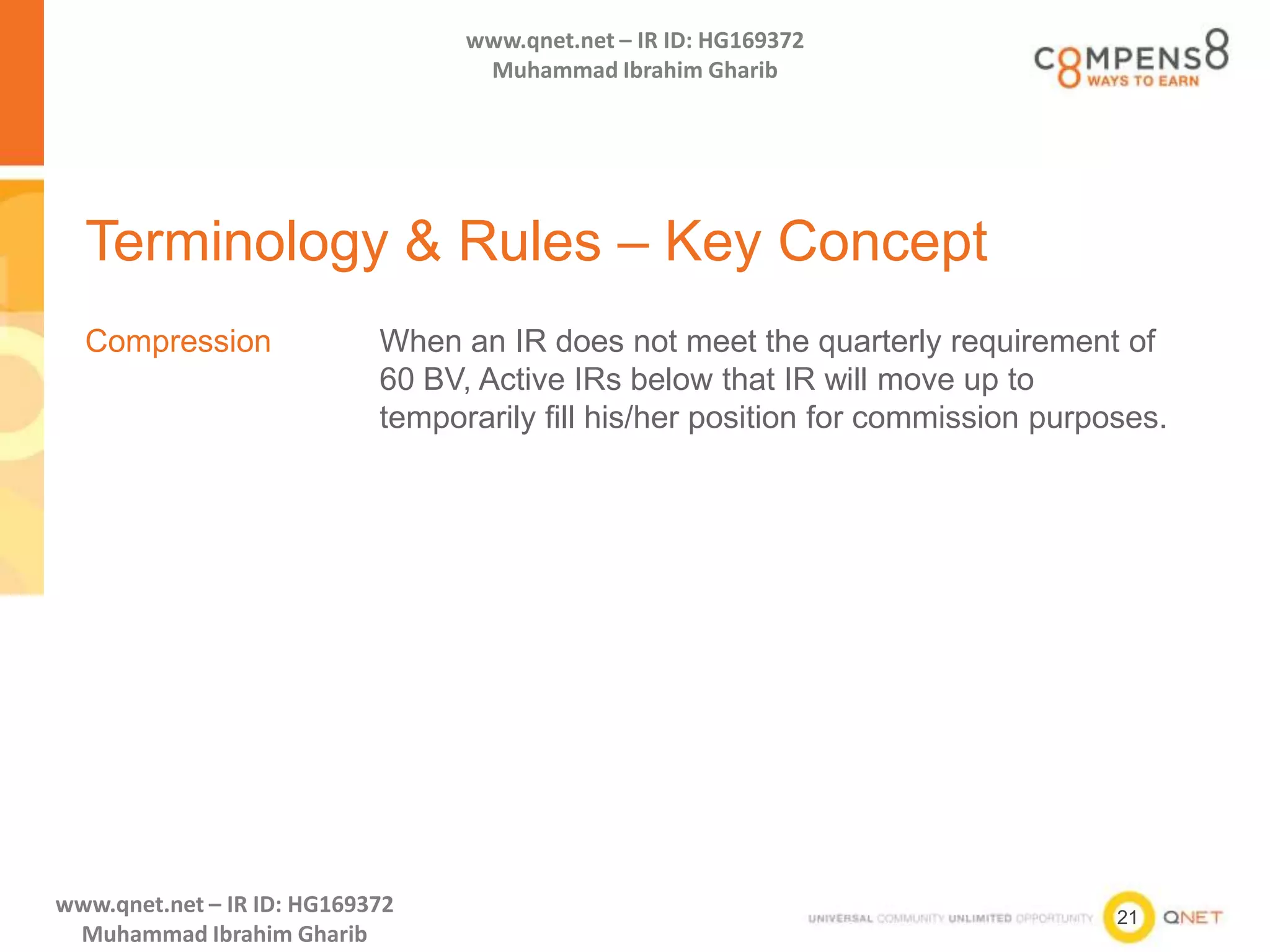 21
www.qnet.net – IR ID: HG169372
Muhammad Ibrahim Gharib
www.qnet.net – IR ID: HG169372
Muhammad Ibrahim Gharib
Terminology & Rules – Key Concept
Compression When an IR does not meet the quarterly requirement of
60 BV, Active IRs below that IR will move up to
temporarily fill his/her position for commission purposes.
 