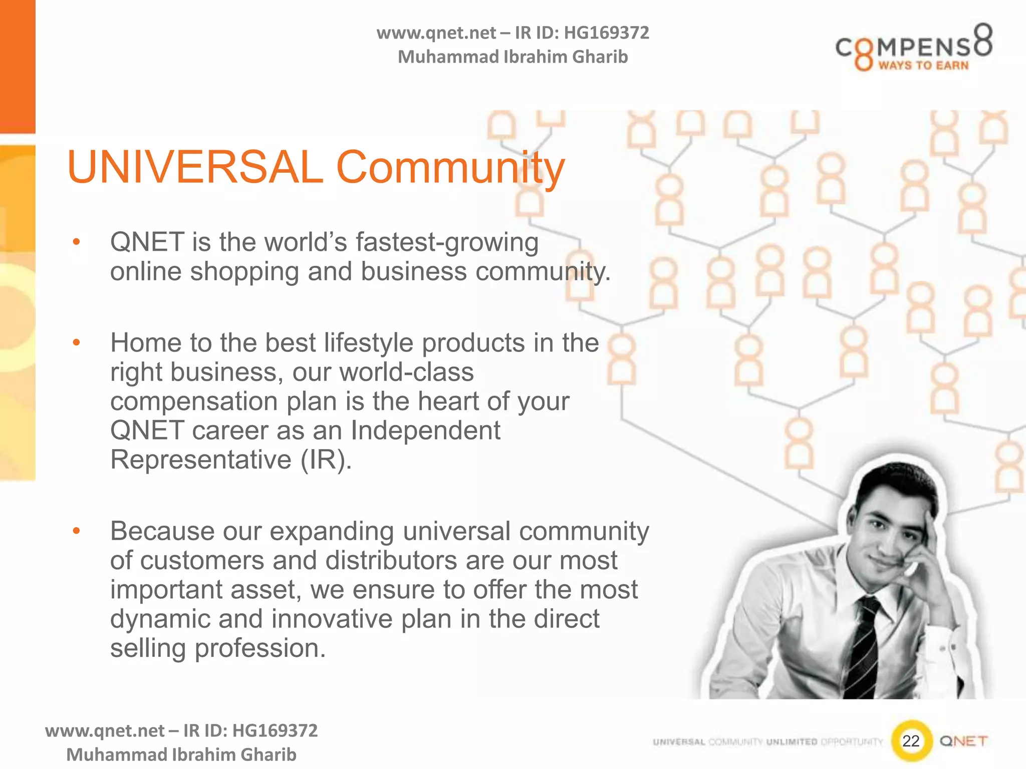 22
www.qnet.net – IR ID: HG169372
Muhammad Ibrahim Gharib
www.qnet.net – IR ID: HG169372
Muhammad Ibrahim Gharib
UNIVERSAL Community
• QNET is the world’s fastest-growing
online shopping and business community.
• Home to the best lifestyle products in the
right business, our world-class
compensation plan is the heart of your
QNET career as an Independent
Representative (IR).
• Because our expanding universal community
of customers and distributors are our most
important asset, we ensure to offer the most
dynamic and innovative plan in the direct
selling profession.
 