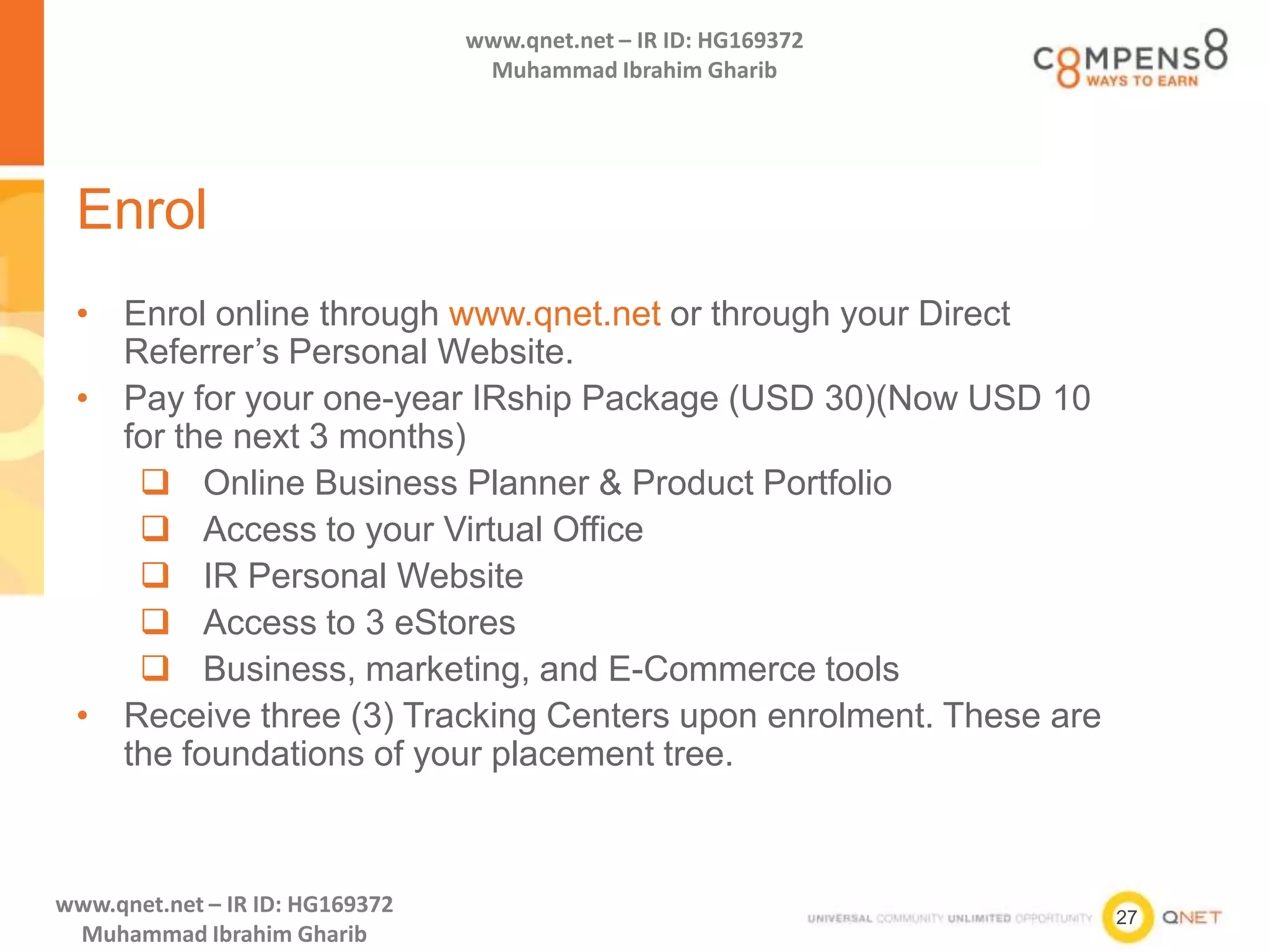 27
www.qnet.net – IR ID: HG169372
Muhammad Ibrahim Gharib
www.qnet.net – IR ID: HG169372
Muhammad Ibrahim Gharib
Enrol
• Enrol online through www.qnet.net or through your Direct
Referrer’s Personal Website.
• Pay for your one-year IRship Package (USD 30)(Now USD 10
for the next 3 months)
 Online Business Planner & Product Portfolio
 Access to your Virtual Office
 IR Personal Website
 Access to 3 eStores
 Business, marketing, and E-Commerce tools
• Receive three (3) Tracking Centers upon enrolment. These are
the foundations of your placement tree.
 
