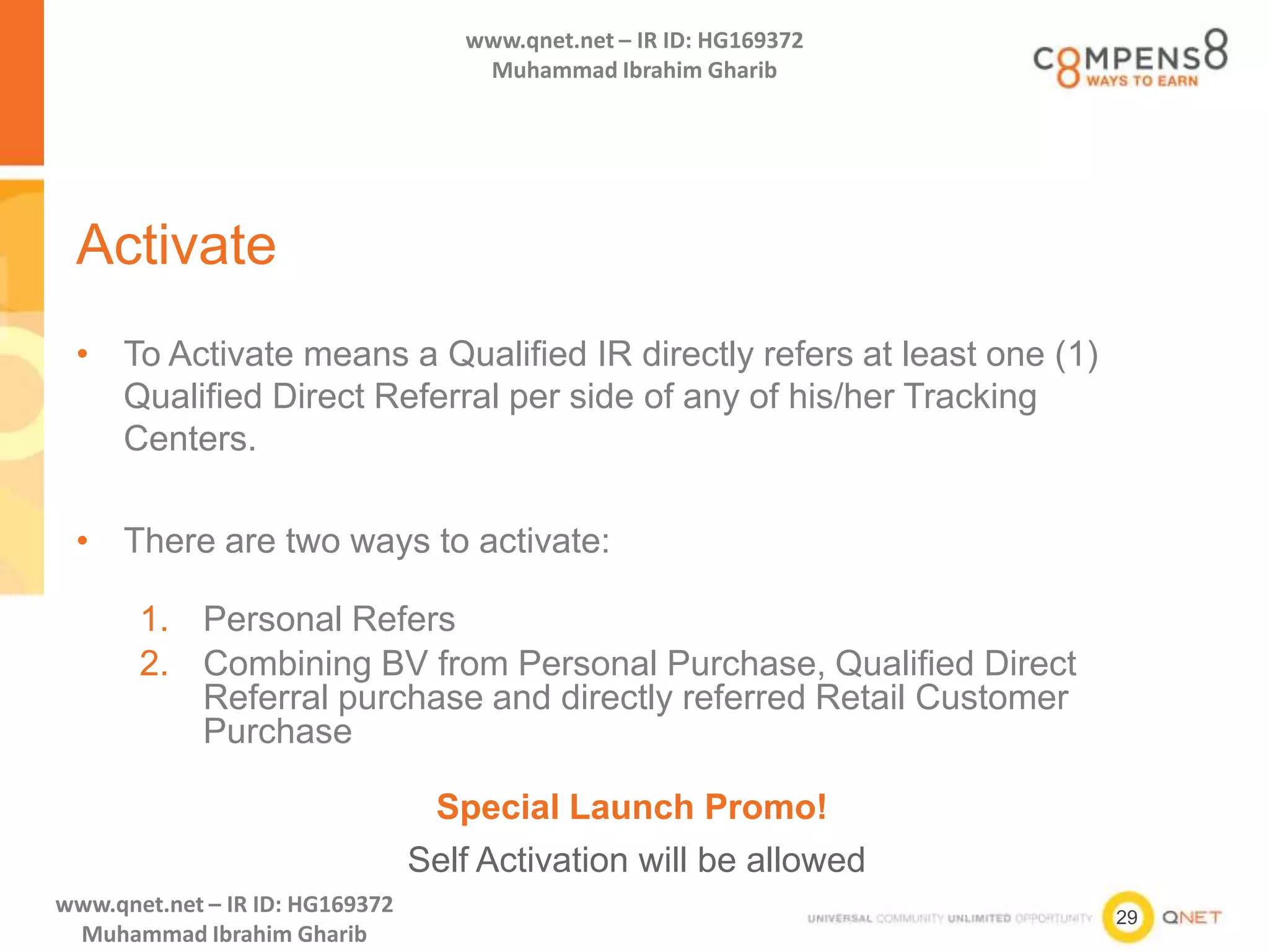 29
www.qnet.net – IR ID: HG169372
Muhammad Ibrahim Gharib
www.qnet.net – IR ID: HG169372
Muhammad Ibrahim Gharib
Activate
• To Activate means a Qualified IR directly refers at least one (1)
Qualified Direct Referral per side of any of his/her Tracking
Centers.
• There are two ways to activate:
1. Personal Refers
2. Combining BV from Personal Purchase, Qualified Direct
Referral purchase and directly referred Retail Customer
Purchase
Special Launch Promo!
Self Activation will be allowed
 