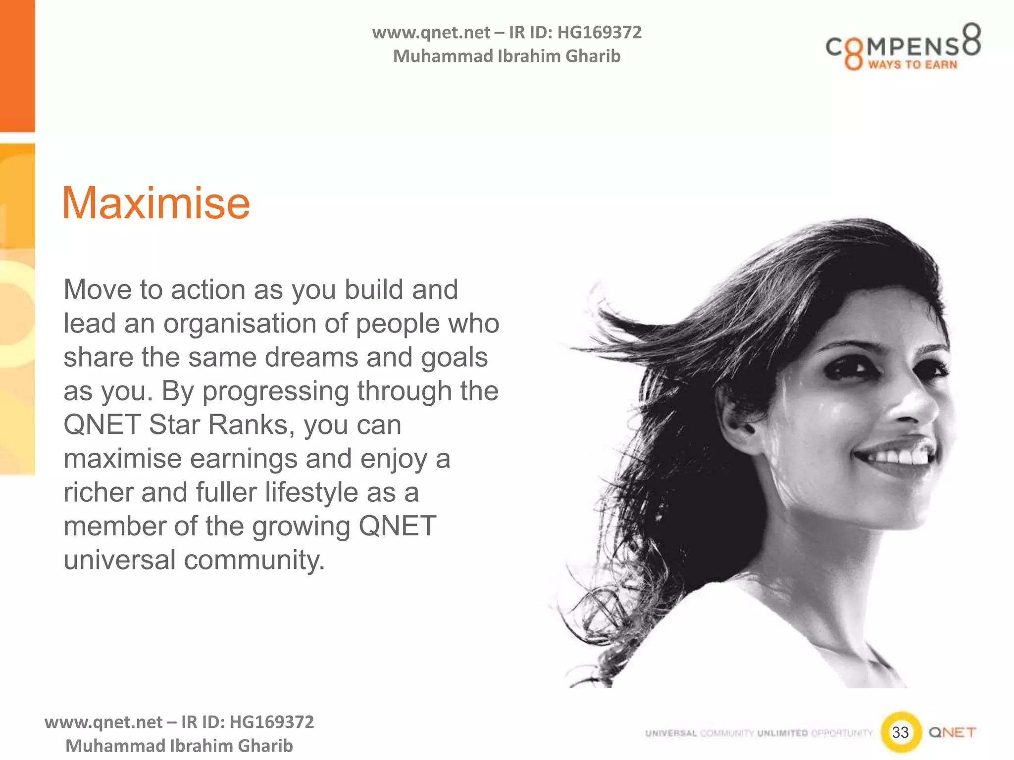 33
www.qnet.net – IR ID: HG169372
Muhammad Ibrahim Gharib
www.qnet.net – IR ID: HG169372
Muhammad Ibrahim Gharib
Maximise
Move to action as you build and
lead an organisation of people who
share the same dreams and goals
as you. By progressing through the
QNET Star Ranks, you can
maximise earnings and enjoy a
richer and fuller lifestyle as a
member of the growing QNET
universal community.
 