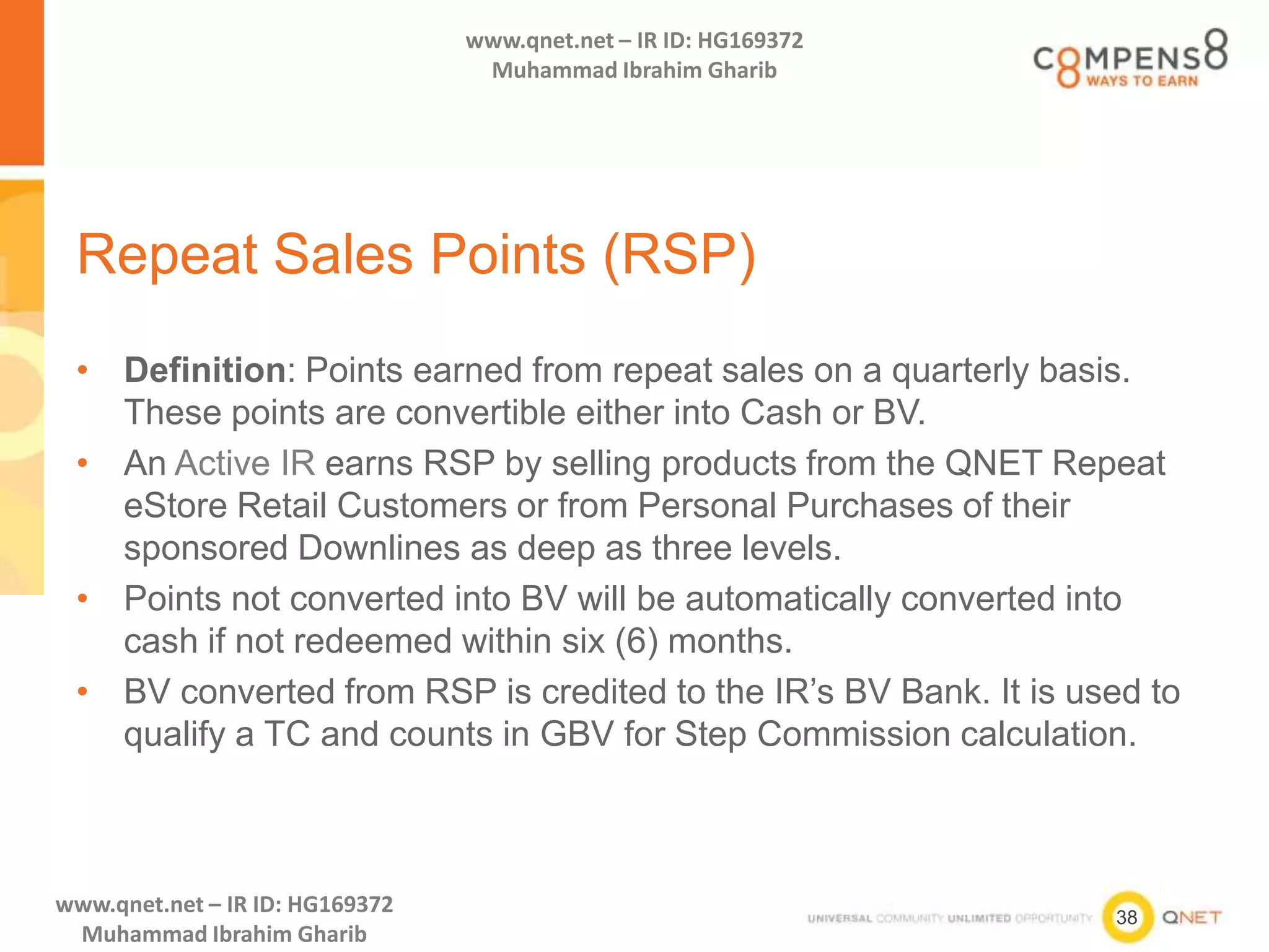 38
www.qnet.net – IR ID: HG169372
Muhammad Ibrahim Gharib
www.qnet.net – IR ID: HG169372
Muhammad Ibrahim Gharib
Repeat Sales Points (RSP)
• Definition: Points earned from repeat sales on a quarterly basis.
These points are convertible either into Cash or BV.
• An Active IR earns RSP by selling products from the QNET Repeat
eStore Retail Customers or from Personal Purchases of their
sponsored Downlines as deep as three levels.
• Points not converted into BV will be automatically converted into
cash if not redeemed within six (6) months.
• BV converted from RSP is credited to the IR’s BV Bank. It is used to
qualify a TC and counts in GBV for Step Commission calculation.
 