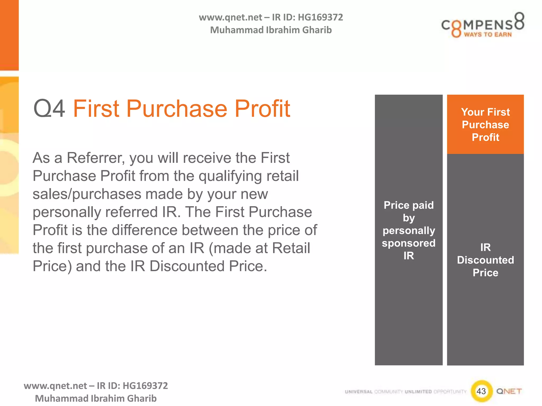 43
www.qnet.net – IR ID: HG169372
Muhammad Ibrahim Gharib
www.qnet.net – IR ID: HG169372
Muhammad Ibrahim Gharib
Q4 First Purchase Profit
As a Referrer, you will receive the First
Purchase Profit from the qualifying retail
sales/purchases made by your new
personally referred IR. The First Purchase
Profit is the difference between the price of
the first purchase of an IR (made at Retail
Price) and the IR Discounted Price.
Price paid
by
personally
sponsored
IR
IR
Discounted
Price
Your First
Purchase
Profit
 