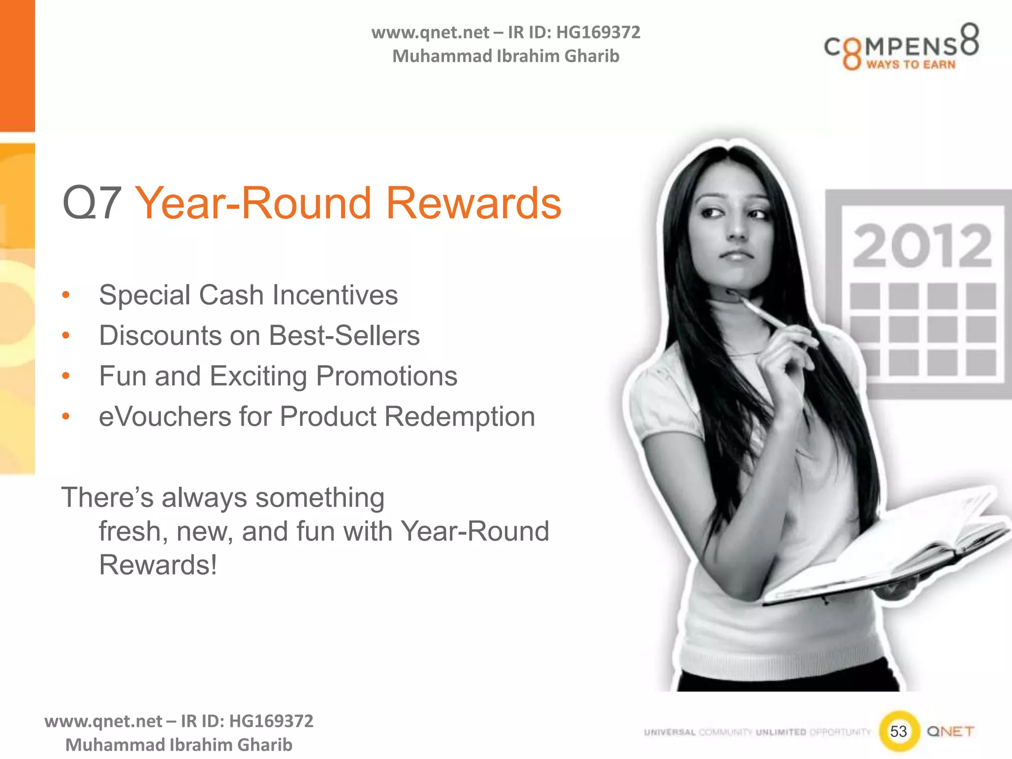 53
www.qnet.net – IR ID: HG169372
Muhammad Ibrahim Gharib
www.qnet.net – IR ID: HG169372
Muhammad Ibrahim Gharib
Q7 Year-Round Rewards
• Special Cash Incentives
• Discounts on Best-Sellers
• Fun and Exciting Promotions
• eVouchers for Product Redemption
There’s always something
fresh, new, and fun with Year-Round
Rewards!
 