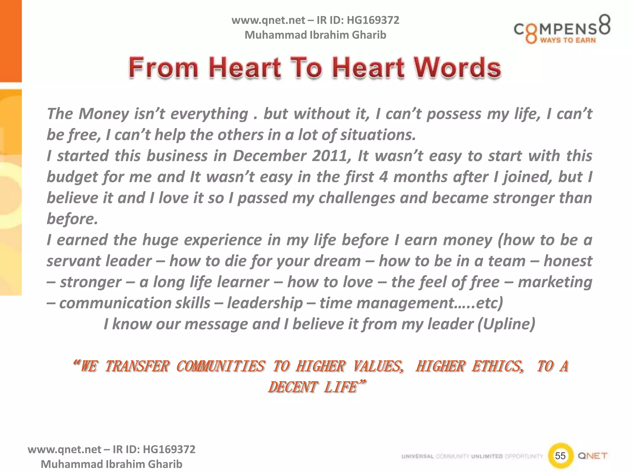 55
www.qnet.net – IR ID: HG169372
Muhammad Ibrahim Gharib
www.qnet.net – IR ID: HG169372
Muhammad Ibrahim Gharib
The Money isn’t everything . but without it, I can’t possess my life, I can’t
be free, I can’t help the others in a lot of situations.
I started this business in December 2011, It wasn’t easy to start with this
budget for me and It wasn’t easy in the first 4 months after I joined, but I
believe it and I love it so I passed my challenges and became stronger than
before.
I earned the huge experience in my life before I earn money (how to be a
servant leader – how to die for your dream – how to be in a team – honest
– stronger – a long life learner – how to love – the feel of free – marketing
– communication skills – leadership – time management…..etc)
I know our message and I believe it from my leader (Upline)
“WE TRANSFER COMMUNITIES TO HIGHER VALUES, HIGHER ETHICS, TO A
DECENT LIFE”
 