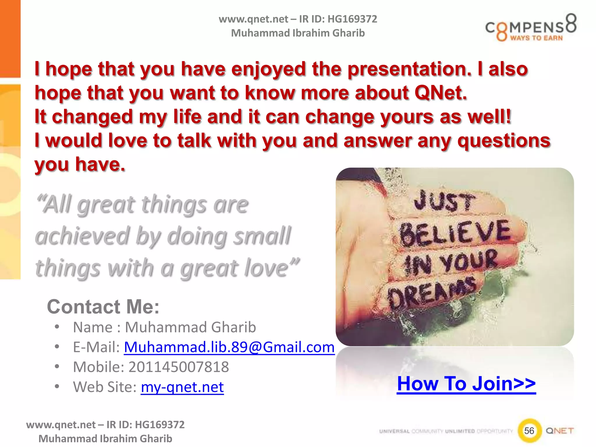 56
www.qnet.net – IR ID: HG169372
Muhammad Ibrahim Gharib
www.qnet.net – IR ID: HG169372
Muhammad Ibrahim Gharib
I hope that you have enjoyed the presentation. I also
hope that you want to know more about QNet.
It changed my life and it can change yours as well!
I would love to talk with you and answer any questions
you have.
• Name : Muhammad Gharib
• E-Mail: Muhammad.lib.89@Gmail.com
• Mobile: 201145007818
• Web Site: my-qnet.net
“All great things are
achieved by doing small
things with a great love”
Contact Me:
How To Join>>
 