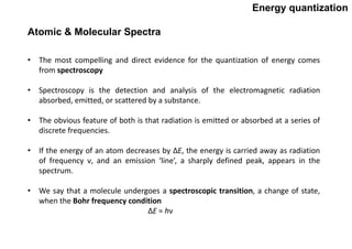 Energy quantization
• The most compelling and direct evidence for the quantization of energy comes
from spectroscopy
• Spectroscopy is the detection and analysis of the electromagnetic radiation
absorbed, emitted, or scattered by a substance.
• The obvious feature of both is that radiation is emitted or absorbed at a series of
discrete frequencies.
• If the energy of an atom decreases by ΔE, the energy is carried away as radiation
of frequency ν, and an emission ‘line’, a sharply defined peak, appears in the
spectrum.
• We say that a molecule undergoes a spectroscopic transition, a change of state,
when the Bohr frequency condition
ΔE = hν
Atomic & Molecular Spectra
 
