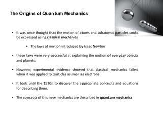 • It was once thought that the motion of atoms and subatomic particles could
be expressed using classical mechanics
• The laws of motion introduced by Isaac Newton
• these laws were very successful at explaining the motion of everyday objects
and planets.
• However, experimental evidence showed that classical mechanics failed
when it was applied to particles as small as electrons
• It took until the 1920s to discover the appropriate concepts and equations
for describing them.
• The concepts of this new mechanics are described in quantum mechanics
The Origins of Quantum Mechanics
 