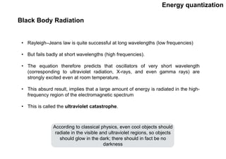Energy quantization
Black Body Radiation
• Rayleigh–Jeans law is quite successful at long wavelengths (low frequencies)
• But fails badly at short wavelengths (high frequencies).
• The equation therefore predicts that oscillators of very short wavelength
(corresponding to ultraviolet radiation, X-rays, and even gamma rays) are
strongly excited even at room temperature.
• This absurd result, implies that a large amount of energy is radiated in the high-
frequency region of the electromagnetic spectrum
• This is called the ultraviolet catastrophe.
According to classical physics, even cool objects should
radiate in the visible and ultraviolet regions, so objects
should glow in the dark; there should in fact be no
darkness
 