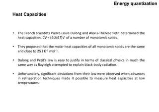 Energy quantization
• The French scientists Pierre-Louis Dulong and Alexis-Thérèse Petit determined the
heat capacities, CV = (∂U/∂T)V of a number of monatomic solids.
• They proposed that the molar heat capacities of all monatomic solids are the same
and close to 25 J K−1 mol−1.
• Dulong and Petit’s law is easy to justify in terms of classical physics in much the
same way as Rayleigh attempted to explain black-body radiation.
• Unfortunately, significant deviations from their law were observed when advances
in refrigeration techniques made it possible to measure heat capacities at low
temperatures.
Heat Capacities
 