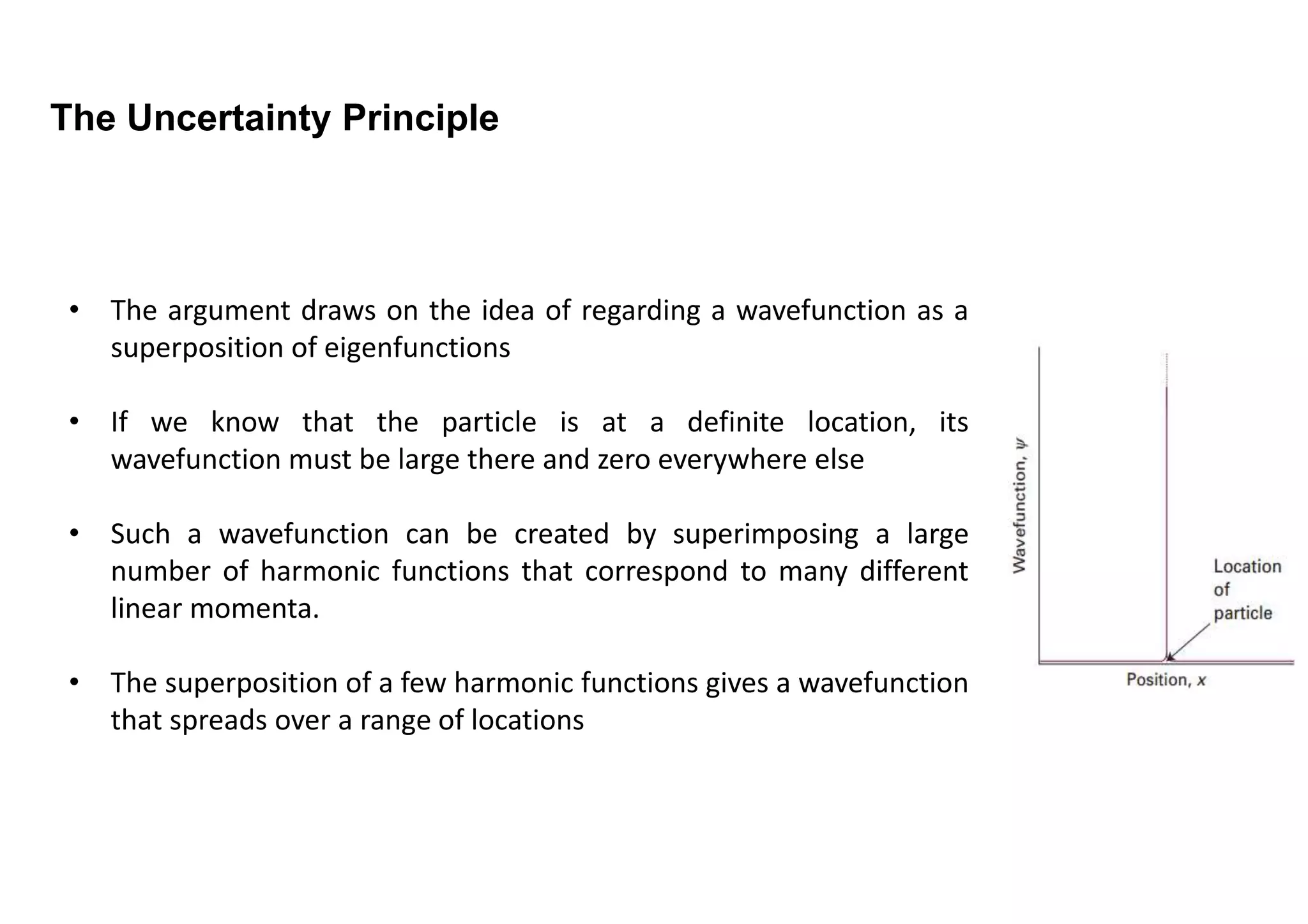 The Uncertainty Principle
• The argument draws on the idea of regarding a wavefunction as a
superposition of eigenfunctions
• If we know that the particle is at a definite location, its
wavefunction must be large there and zero everywhere else
• Such a wavefunction can be created by superimposing a large
number of harmonic functions that correspond to many different
linear momenta.
• The superposition of a few harmonic functions gives a wavefunction
that spreads over a range of locations
 