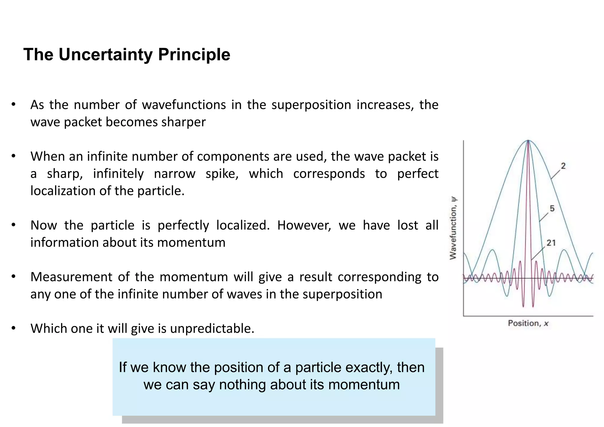The Uncertainty Principle
If we know the position of a particle exactly, then
we can say nothing about its momentum
• As the number of wavefunctions in the superposition increases, the
wave packet becomes sharper
• When an infinite number of components are used, the wave packet is
a sharp, infinitely narrow spike, which corresponds to perfect
localization of the particle.
• Now the particle is perfectly localized. However, we have lost all
information about its momentum
• Measurement of the momentum will give a result corresponding to
any one of the infinite number of waves in the superposition
• Which one it will give is unpredictable.
 