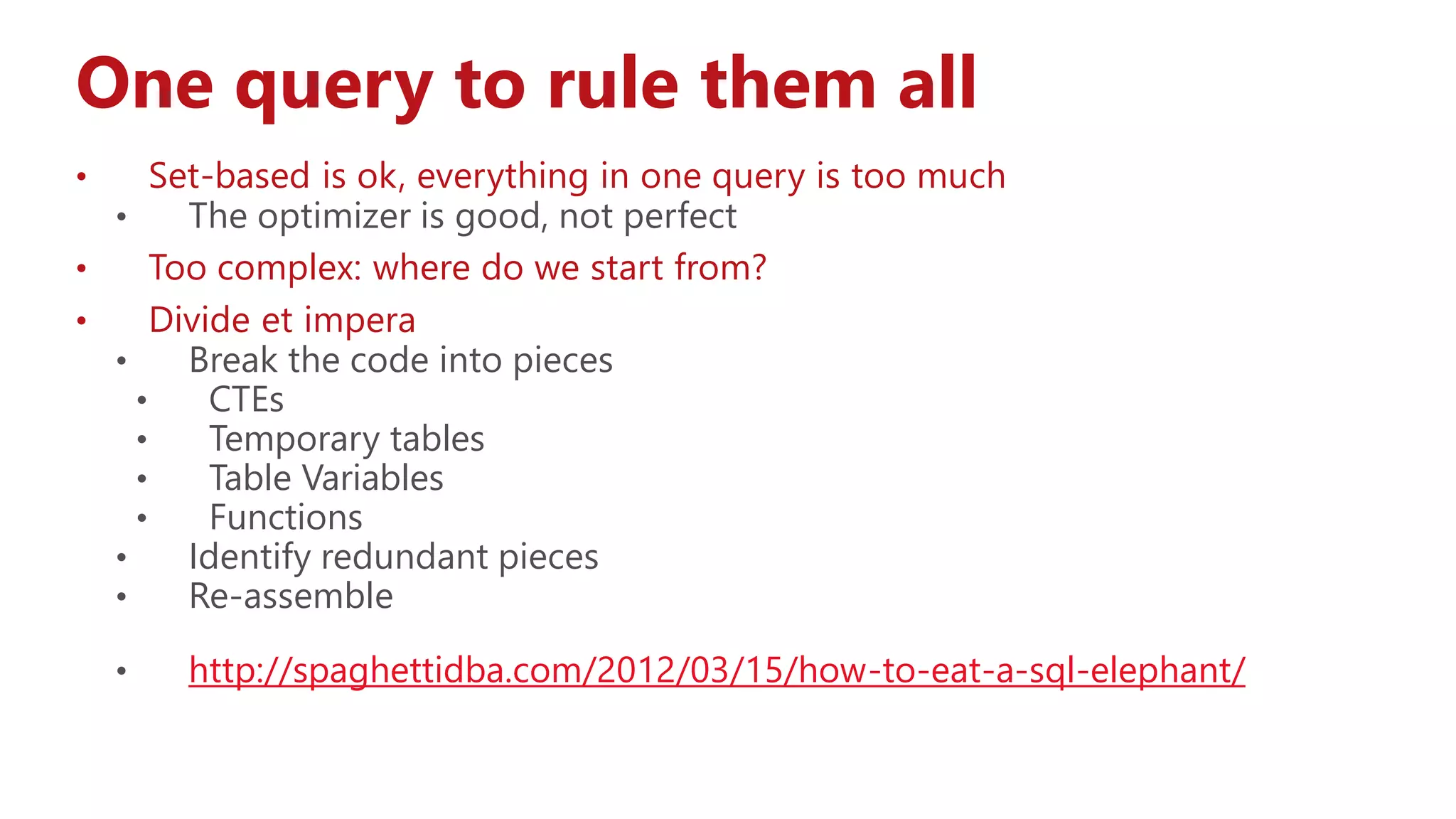 One query to rule them all
• Set-based is ok, everything in one query is too much
• The optimizer is good, not perfect
• Too complex: where do we start from?
• Divide et impera
• Break the code into pieces
• CTEs
• Temporary tables
• Table Variables
• Functions
• Identify redundant pieces
• Re-assemble
• http://spaghettidba.com/2012/03/15/how-to-eat-a-sql-elephant/
 