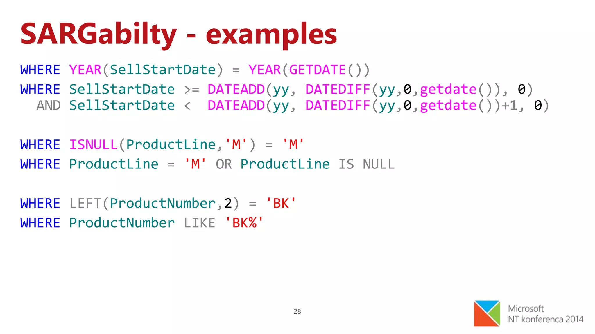28
SARGabilty - examples
WHERE YEAR(SellStartDate) = YEAR(GETDATE())
WHERE SellStartDate >= DATEADD(yy, DATEDIFF(yy,0,getdate()), 0)
AND SellStartDate < DATEADD(yy, DATEDIFF(yy,0,getdate())+1, 0)
WHERE ISNULL(ProductLine,'M') = 'M'
WHERE ProductLine = 'M' OR ProductLine IS NULL
WHERE LEFT(ProductNumber,2) = 'BK'
WHERE ProductNumber LIKE 'BK%'
 