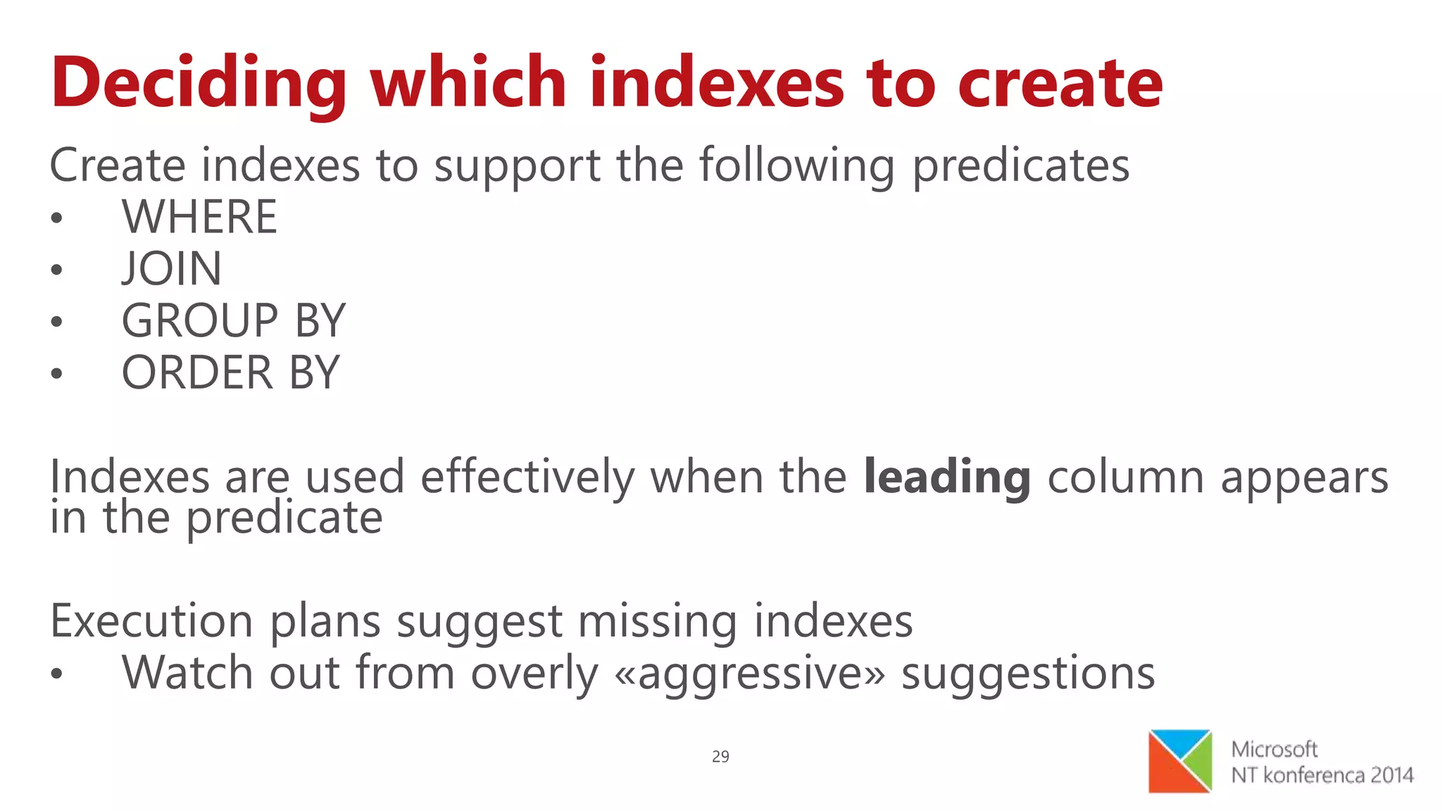 29
Deciding which indexes to create
Create indexes to support the following predicates
• WHERE
• JOIN
• GROUP BY
• ORDER BY
Indexes are used effectively when the leading column appears
in the predicate
Execution plans suggest missing indexes
• Watch out from overly «aggressive» suggestions
 