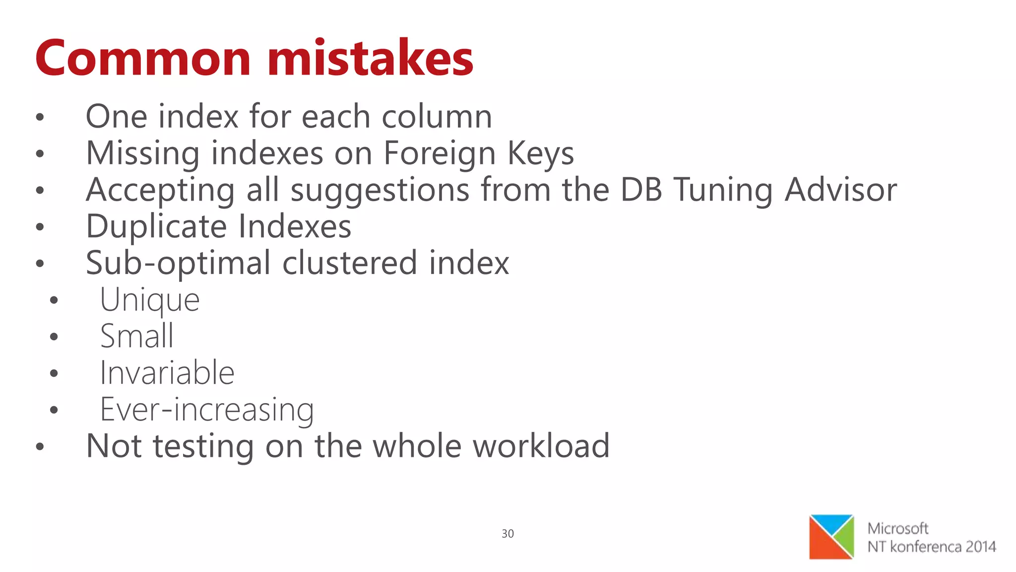 30
Common mistakes
• One index for each column
• Missing indexes on Foreign Keys
• Accepting all suggestions from the DB Tuning Advisor
• Duplicate Indexes
• Sub-optimal clustered index
• Unique
• Small
• Invariable
• Ever-increasing
• Not testing on the whole workload
 