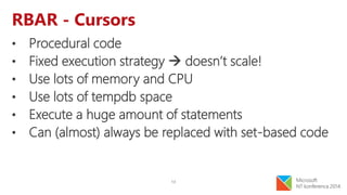 13
RBAR - Cursors
• Procedural code
• Fixed execution strategy  doesn’t scale!
• Use lots of memory and CPU
• Use lots of tempdb space
• Execute a huge amount of statements
• Can (almost) always be replaced with set-based code
 