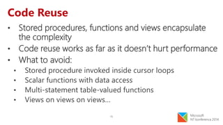 15
Code Reuse
• Stored procedures, functions and views encapsulate
the complexity
• Code reuse works as far as it doesn’t hurt performance
• What to avoid:
• Stored procedure invoked inside cursor loops
• Scalar functions with data access
• Multi-statement table-valued functions
• Views on views on views…
 